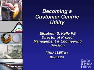 Becoming a Customer Centric Utility Elizabeth S. Kelly PEDirector of Project Management & Engineering Division AWWA CS/IMTech March 2010 