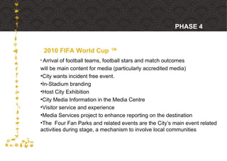 2010 FIFA World Cup ™ PHASE 4  Arrival of football teams, football stars and match outcomes  will be main content for media (particularly accredited media) City wants incident free event.  In-Stadium branding Host City Exhibition City Media Information in the Media Centre Visitor service and experience Media Services project to enhance reporting on the destination The  Four Fan Parks and related events are the City’s main event related activities during stage, a mechanism to involve local communities 