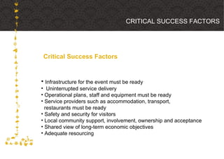 Critical Success Factors CRITICAL SUCCESS FACTORS Infrastructure for the event must be ready Uninterrupted service delivery Operational plans, staff and equipment must be ready Service providers such as accommodation, transport,  restaurants must be ready Safety and security for visitors Local community support, involvement, ownership and acceptance Shared view of long-term economic objectives Adequate resourcing 