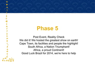 Phase 5 Post Event, Reality Check We did it! We hosted the greatest show on earth! Cape Town, its facilities and people the highlight! South Africa, a Nation Triumphant! Africa, a proud Continent! Good Luck Brazil for 2014, we’re here to help 