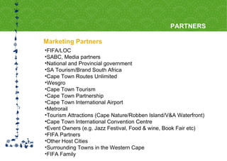 Marketing Partners PARTNERS FIFA/LOC SABC, Media partners National and Provincial government SA Tourism/Brand South Africa Cape Town Routes Unlimited Wesgro Cape Town Tourism Cape Town Partnership Cape Town International Airport Metrorail Tourism Attractions (Cape Nature/Robben Island/V&A Waterfront) Cape Town International Convention Centre Event Owners (e.g. Jazz Festival, Food & wine, Book Fair etc)  FIFA Partners Other Host Cities Surrounding Towns in the Western Cape FIFA Family 