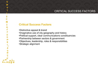 Critical Success Factors CRITICAL SUCCESS FACTORS Distinctive appeal & brand Imaginative use of city geography and history Political support, clear communications constituencies Partnership between sectors & government Objectives, leadership, roles & responsibilities Strategic alignment 
