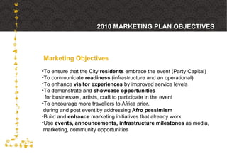 Marketing Objectives 2010 MARKETING PLAN OBJECTIVES To ensure that the City  residents  embrace the event (Party Capital) To communicate  readiness  (infrastructure and an operational) To enhance  visitor experiences  by improved service levels To demonstrate and  showcase opportunities   for businesses, artists, craft to participate in the event To encourage more travellers to Africa prior,  during and post event by addressing  Afro pessimism Build and  enhance  marketing initiatives that already work Use  events, announcements, infrastructure milestones  as media,  marketing, community opportunities 