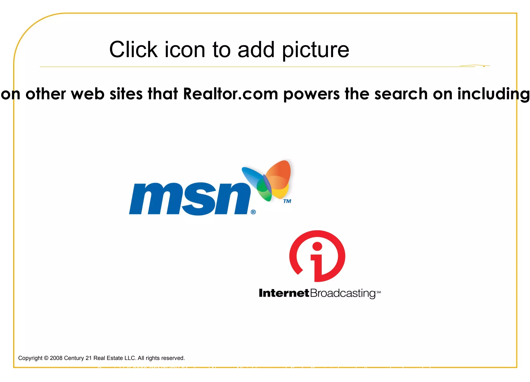 Most Recognized Name in Real Estate  Consumers continue to identify the  CENTURY 21  brand as  “the most   recognized name in real estate.” Forty-two percent of adults surveyed singled out  CENTURY 21  as the most  well-known brand, with the nearest competitor trailing by a  substantial 14%   points Q:  “ Please tell me which real estate agencies you have ever seen or heard of?” (Results are based on all brands mentioned, regardless of order.) *Source: 2008 Ad Tracking Study. The survey results are based on 875 online interviews with a national random sample of adults (ages 18+) who are equal decision makers and who have bought or sold a home within the past two years or plan to purchase or sell a home within the next two years.  Brand awareness questions are based on a sample of 875 respondents with a margin of error of +/- 2.8% at 90% confidence level. The study was conducted between March 3 and August 10, 2008, by Millward Brown, a leading global market research organization. Copyright © 2009 CENTURY 21 <Insert Name>. All rights reserved. Each office is independently owned and operated. 