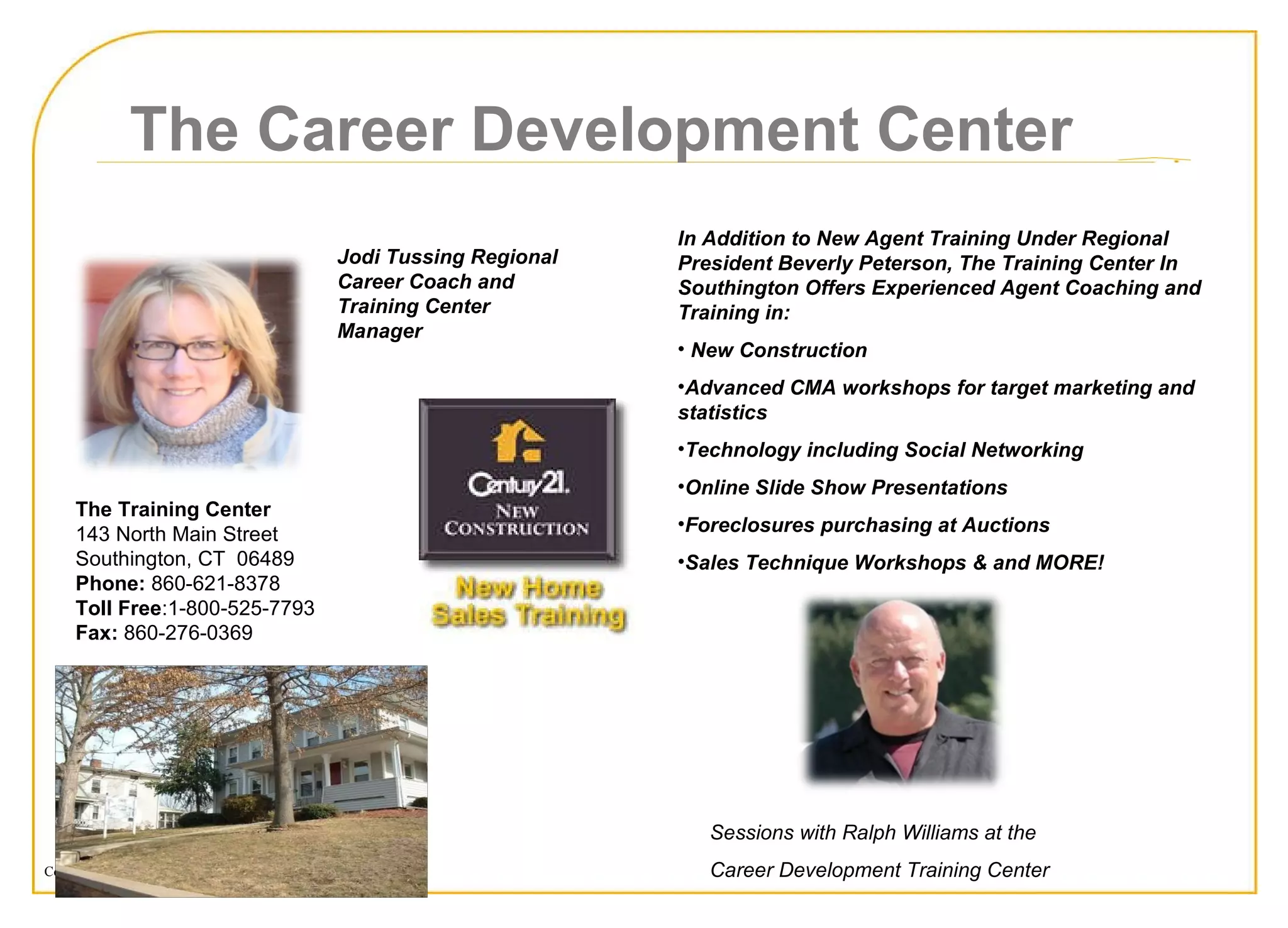 The Training Center  143 North Main Street  Southington, CT  06489  Phone:  860-621-8378  Toll Free :1-800-525-7793 Fax:  860-276-0369 The Career Development Center Sessions with Ralph Williams at the Career Development Training Center In Addition to New Agent Training Under Regional President Beverly Peterson, The Training Center In Southington Offers Experienced Agent Coaching and Training in: New Construction Advanced CMA workshops for target marketing and statistics Technology including Social Networking Online Slide Show Presentations Foreclosures purchasing at Auctions  Sales Technique Workshops & and MORE! Jodi Tussing Regional Career Coach and Training Center Manager 