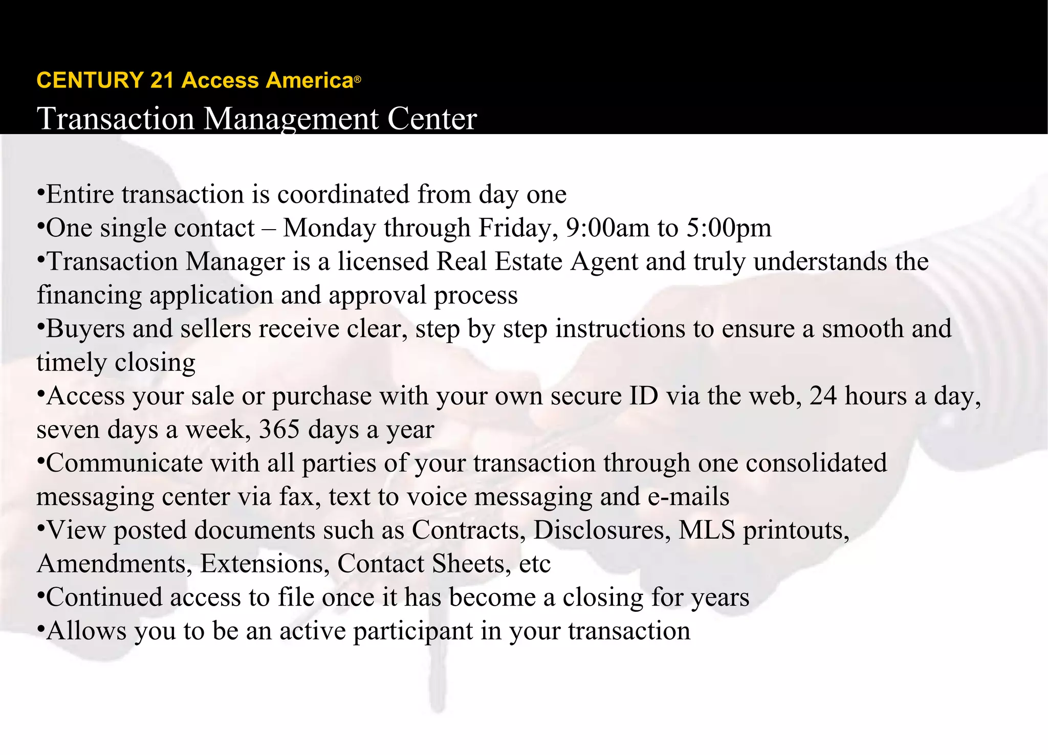 CENTURY 21 Access America ®   Transaction Management Center Entire transaction is coordinated from day one One single contact – Monday through Friday, 9:00am to 5:00pm Transaction Manager is a licensed Real Estate Agent and truly understands the financing application and approval process Buyers and sellers receive clear, step by step instructions to ensure a smooth and timely closing Access your sale or purchase with your own secure ID via the web, 24 hours a day, seven days a week, 365 days a year Communicate with all parties of your transaction through one consolidated messaging center via fax, text to voice messaging and e-mails View posted documents such as Contracts, Disclosures, MLS printouts, Amendments, Extensions, Contact Sheets, etc  Continued access to file once it has become a closing for years Allows you to be an active participant in your transaction 