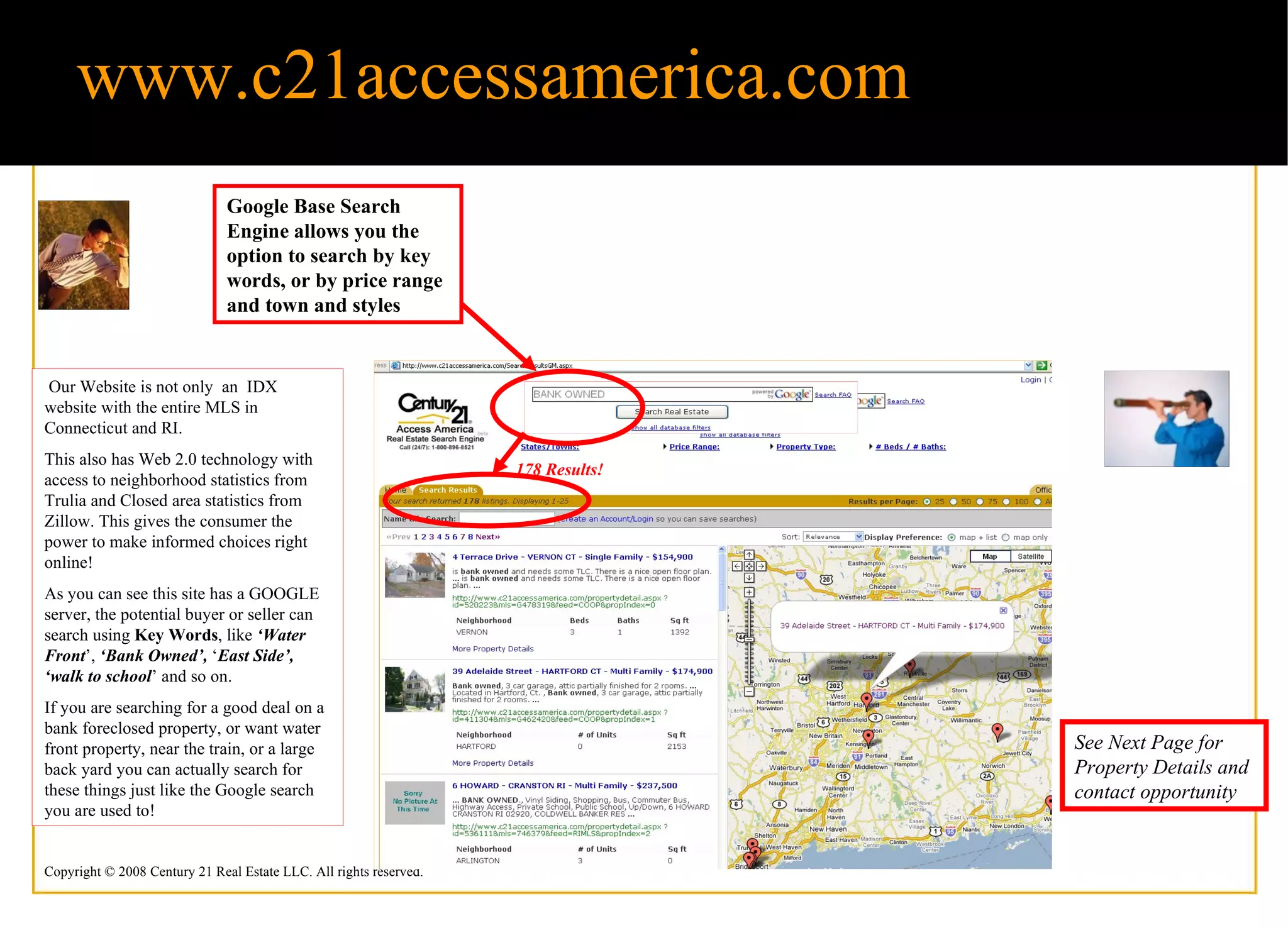 www.c21accessamerica.com Our Website is not only  an  IDX website with the entire MLS in Connecticut and RI.  This also has Web 2.0 technology with access to neighborhood statistics from Trulia and Closed area statistics from Zillow. This gives the consumer the power to make informed choices right online!  As you can see this site has a GOOGLE server, the potential buyer or seller can search using  Key Words , like  ‘Water Front ’,  ‘Bank Owned’,  ‘ East Side’,   ‘walk to school ’ and so on.  If you are searching for a good deal on a bank foreclosed property, or want water front property, near the train, or a large back yard you can actually search for these things just like the Google search you are used to! Google Base Search Engine allows you the option to search by key words, or by price range and town and styles See Next Page for Property Details and contact opportunity 178 Results! 
