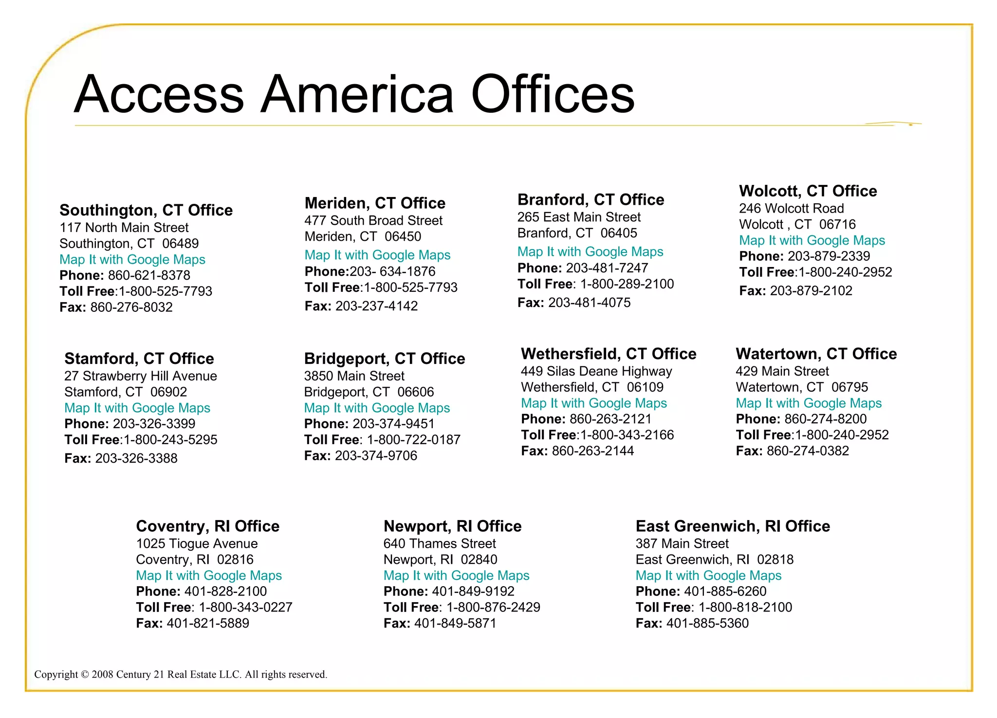 Bridgeport, CT Office  3850 Main Street  Bridgeport, CT  06606 Map It with Google Maps   Phone:  203-374-9451  Toll Free : 1-800-722-0187  Fax:  203-374-9706  Access America Offices Meriden, CT Office  477 South Broad Street  Meriden, CT  06450  Map It with Google Maps   Phone: 203- 634-1876  Toll Free :1-800-525-7793 Fax:  203-237-4142   Branford, CT Office  265 East Main Street  Branford, CT  06405 Map It with Google Maps   Phone:  203-481-7247  Toll Free : 1-800-289-2100  Fax:  203-481-4075   Southington, CT Office   117 North Main Street  Southington, CT  06489  Map It with Google Maps Phone:  860-621-8378  Toll Free :1-800-525-7793 Fax:  860-276-8032  Watertown, CT Office 429 Main Street  Watertown, CT  06795  Map It with Google Maps   Phone:  860-274-8200  Toll Free :1-800-240-2952 Fax:  860-274-0382  Stamford, CT Office  27 Strawberry Hill Avenue  Stamford, CT  06902  Map It with Google Maps Phone:  203-326-3399  Toll Free :1-800-243-5295 Fax:  203-326-3388   Wethersfield, CT Office   449 Silas Deane Highway  Wethersfield, CT  06109  Map It with Google Maps   Phone:  860-263-2121  Toll Free :1-800-343-2166 Fax:  860-263-2144  Wolcott, CT Office 246 Wolcott Road  Wolcott , CT  06716  Map It with Google Maps   Phone:  203-879-2339  Toll Free :1-800-240-2952 Fax:  203-879-2102   East Greenwich, RI Office   387 Main Street  East Greenwich, RI  02818  Map It with Google Maps Phone:  401-885-6260  Toll Free : 1-800-818-2100  Fax:  401-885-5360  Coventry, RI Office  1025 Tiogue Avenue  Coventry, RI  02816  Map It with Google Maps  Phone:  401-828-2100  Toll Free : 1-800-343-0227  Fax:  401-821-5889  Newport, RI Office   640 Thames Street  Newport, RI  02840  Map It with Google Maps  Phone:  401-849-9192 Toll Free : 1-800-876-2429  Fax:  401-849-5871  