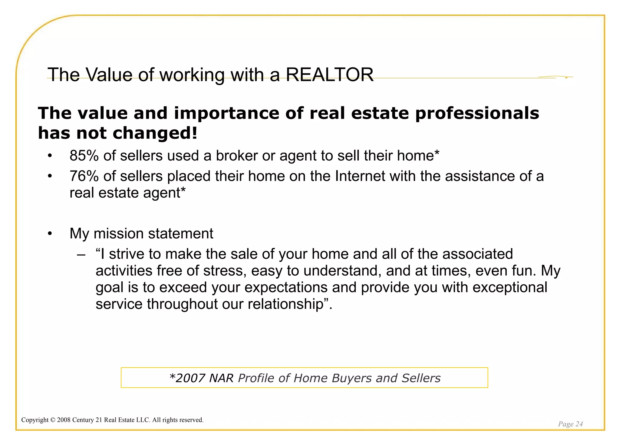 The Value of working with a REALTOR 85% of sellers used a broker or agent to sell their home* 76% of sellers placed their home on the Internet with the assistance of a real estate agent* My mission statement “ I strive to make the sale of your home and all of the associated activities free of stress, easy to understand, and at times, even fun. My goal is to exceed your expectations and provide you with exceptional service throughout our relationship”. Page  The value and importance of real estate professionals has not changed! *2007 NAR  Profile of Home Buyers and Sellers 