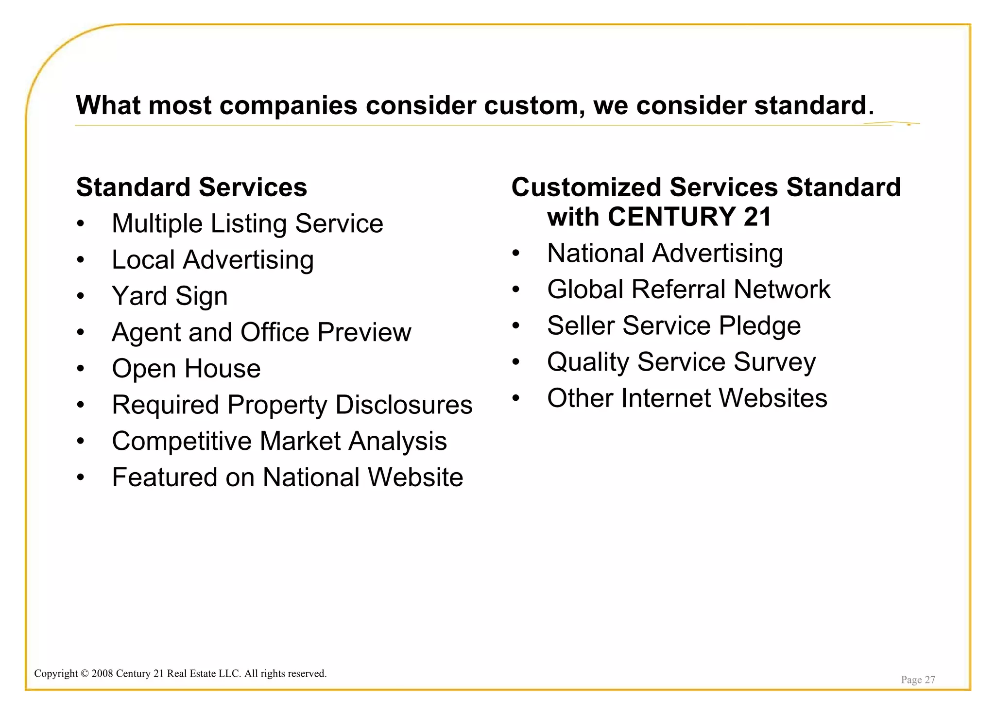 What most companies consider custom, we consider standard . Standard Services Multiple Listing Service Local Advertising Yard Sign Agent and Office Preview Open House Required Property Disclosures Competitive Market Analysis Featured on National Website Customized Services Standard with CENTURY 21 National Advertising Global Referral Network Seller Service Pledge Quality Service Survey Other Internet Websites Page  