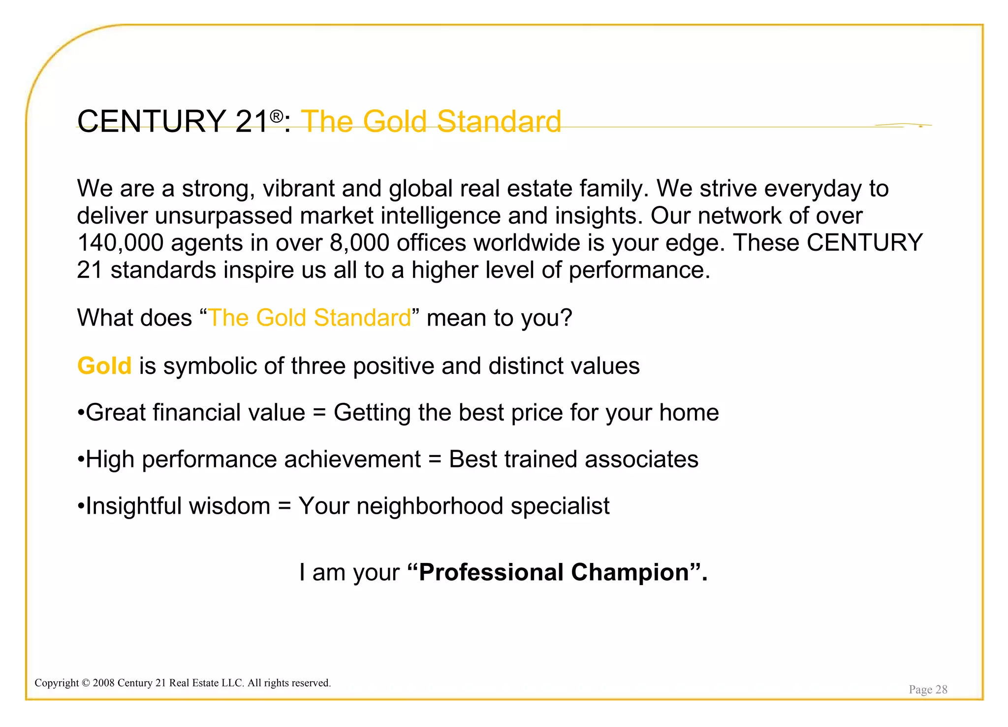 CENTURY 21 ® :  The Gold Standard We are a strong, vibrant and global real estate family. We strive everyday to deliver unsurpassed market intelligence and insights. Our network of over 140,000 agents in over 8,000 offices worldwide is your edge. These CENTURY 21 standards inspire us all to a higher level of performance. What does “ The Gold Standard ” mean to you?  Gold  is symbolic of three positive and distinct values Great financial value = Getting the best price for your home High performance achievement = Best trained associates  Insightful wisdom = Your neighborhood specialist I am your  “Professional Champion”. Page  