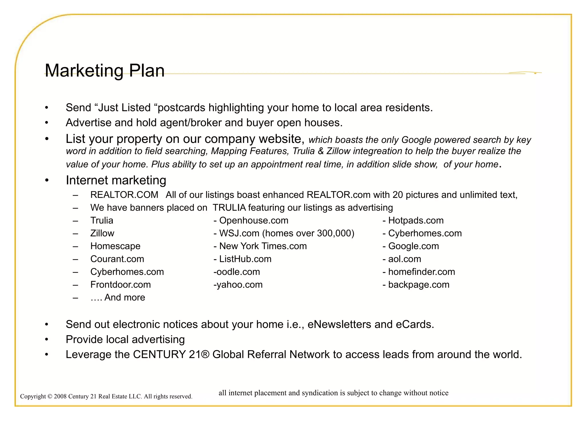 Marketing Plan Send “Just Listed “postcards highlighting your home to local area residents. Advertise and hold agent/broker and buyer open houses. List your property on our company website,  which boasts the only Google powered search by key word in addition to field searching, Mapping Features, Trulia & Zillow integreation to help the buyer realize the value of your home. Plus ability to set up an appointment real time, in addition slide show,  of your home . Internet marketing  REALTOR.COM  All of our listings boast enhanced REALTOR.com with 20 pictures and unlimited text,  We have banners placed on  TRULIA featuring our listings as advertising  Trulia  - Openhouse.com - Hotpads.com Zillow - WSJ.com (homes over 300,000) - Cyberhomes.com Homescape - New York Times.com - Google.com Courant.com - ListHub.com  - aol.com Cyberhomes.com -oodle.com - homefinder.com Frontdoor.com -yahoo.com - backpage.com … . And more Send out electronic notices about your home i.e., eNewsletters and eCards. Provide local advertising Leverage the CENTURY 21® Global Referral Network to access leads from around the world. all internet placement and syndication is subject to change without notice 