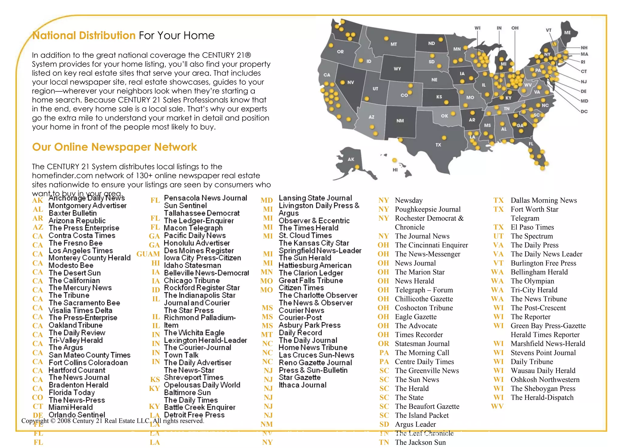 National Distribution  For Your Home In addition to the great national coverage the CENTURY 21® System provides for your home listing, you’ll also find your property listed on key real estate sites that serve your area. That includes your local newspaper site, real estate showcases, guides to your region—wherever your neighbors look when they’re starting a home search. Because CENTURY 21 Sales Professionals know that in the end, every home sale is a local sale. That’s why our experts go the extra mile to understand your market in detail and position your home in front of the people most likely to buy.  Our Online Newspaper Network The CENTURY 21 System distributes local listings to the homefinder.com network of 130+ online newspaper real estate sites nationwide to ensure your listings are seen by consumers who want to buy in your area. AK AL AR AZ CA CA CA CA CA CA CA CA CA CA CA CA CA CA CA CA CA CA CO CT DE FL FL FL FL FL FL FL FL GA GA GUAM HI IA IA ID IL IL IL IN IN IN IN KS KY KY LA LA LA LA LA MD MD MI MI MI MI MI MI MN MO MO MS MS MS MT NC NC NC NJ NJ NJ NJ NJ NJ NM NV NY NY NY NY NY NY NY OH OH OH OH OH OH OH OH OH OH OH OR PA PA SC SC SC SC SC SC SD TN TN TN TN TX TX TX UT VA VA VT WA WA WA WA WI WI WI WI WI WI WI WI WI WI WV Newsday Poughkeepsie Journal Rochester Democrat & Chronicle The Journal News The Cincinnati Enquirer The News-Messenger News Journal  The Marion Star News Herald Telegraph – Forum Chillicothe Gazette Coshocton Tribune Eagle Gazette The Advocate  Times Recorder Statesman Journal The Morning Call Centre Daily Times The Greenville News The Sun News The Herald The State The Beaufort Gazette The Island Packet Argus Leader The Leaf Chronicle The Jackson Sun The Daily News Journal The Tennessean Dallas Morning News Fort Worth Star Telegram El Paso Times The Spectrum The Daily Press The Daily News Leader Burlington Free Press Bellingham Herald The Olympian Tri-City Herald The News Tribune The Post-Crescent The Reporter Green Bay Press-Gazette  Herald Times Reporter Marshfield News-Herald  Stevens Point Journal Daily Tribune Wausau Daily Herald Oshkosh Northwestern The Sheboygan Press The Herald-Dispatch Copyright © 2009 CENTURY 21 <Insert Name>. All rights reserved. Each office is independently owned and operated. 