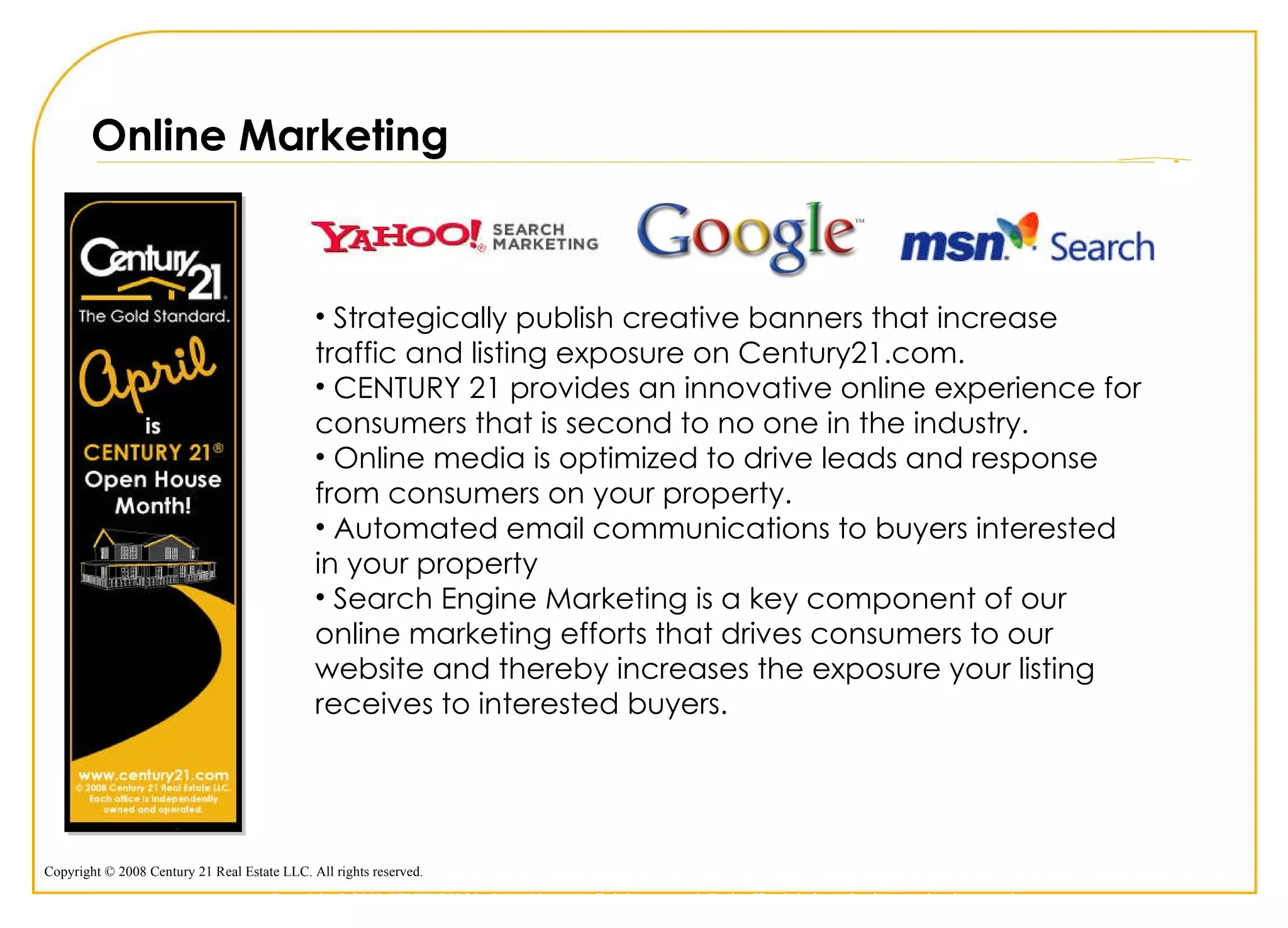 Online Marketing Strategically publish creative banners that increase traffic and listing exposure on Century21.com. CENTURY 21 provides an innovative online experience for consumers that is second to no one in the industry. Online media is optimized to drive leads and response from consumers on your property.  Automated email communications to buyers interested in your property Search Engine Marketing is a key component of our online marketing efforts that drives consumers to our website and thereby increases the exposure your listing receives to interested buyers. Copyright © 2009 CENTURY 21 <Insert Name>. All rights reserved. Each office is independently owned and operated. 