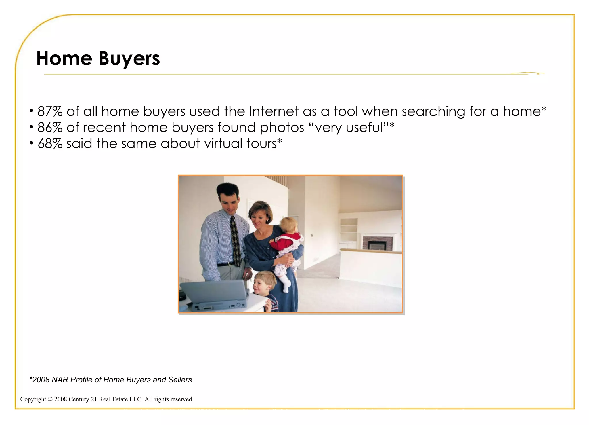 Home Buyers 87% of all home buyers used the Internet as a tool when searching for a home* 86% of recent home buyers found photos “very useful”*  68% said the same about virtual tours* *2008 NAR Profile of Home Buyers and Sellers  Copyright © 2009 CENTURY 21 <Insert Name>. All rights reserved. Each office is independently owned and operated. 