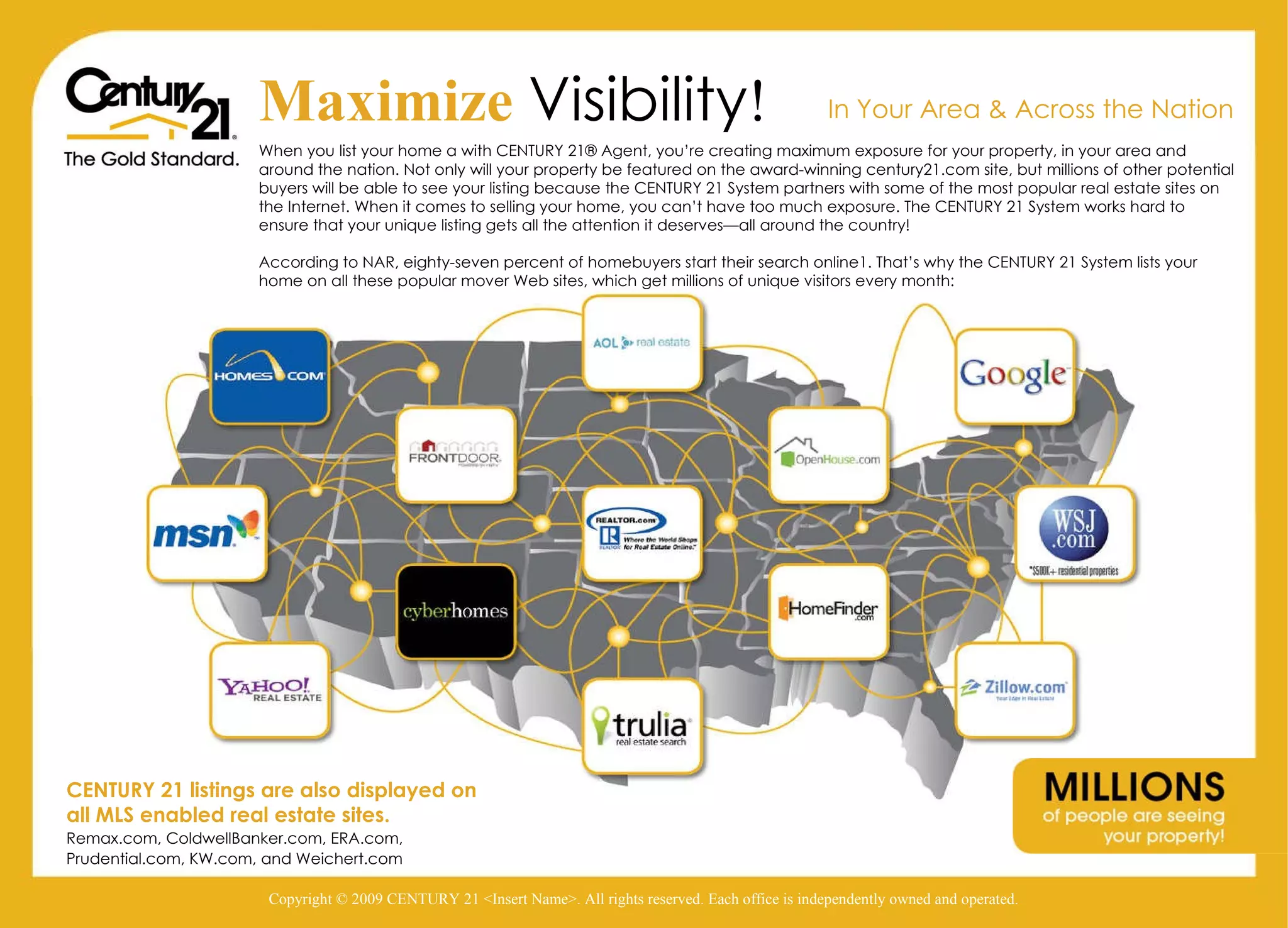 Copyright © 2009 CENTURY 21 <Insert Name>. All rights reserved. Each office is independently owned and operated. Maximize   Visibility ! When you list your home a with CENTURY 21® Agent, you’re creating maximum exposure for your property, in your area and around the nation. Not only will your property be featured on the award-winning century21.com site, but millions of other potential buyers will be able to see your listing because the CENTURY 21 System partners with some of the most popular real estate sites on the Internet. When it comes to selling your home, you can’t have too much exposure. The CENTURY 21 System works hard to ensure that your unique listing gets all the attention it deserves—all around the country! According to NAR, eighty-seven percent of homebuyers start their search online1. That’s why the CENTURY 21 System lists your home on all these popular mover Web sites, which get millions of unique visitors every month: In Your Area & Across the Nation CENTURY 21 listings are also displayed on all MLS enabled real estate sites. Remax.com, ColdwellBanker.com, ERA.com, Prudential.com, KW.com, and Weichert.com Copyright © 2009 CENTURY 21 <Insert Name>. All rights reserved. Each office is independently owned and operated. 