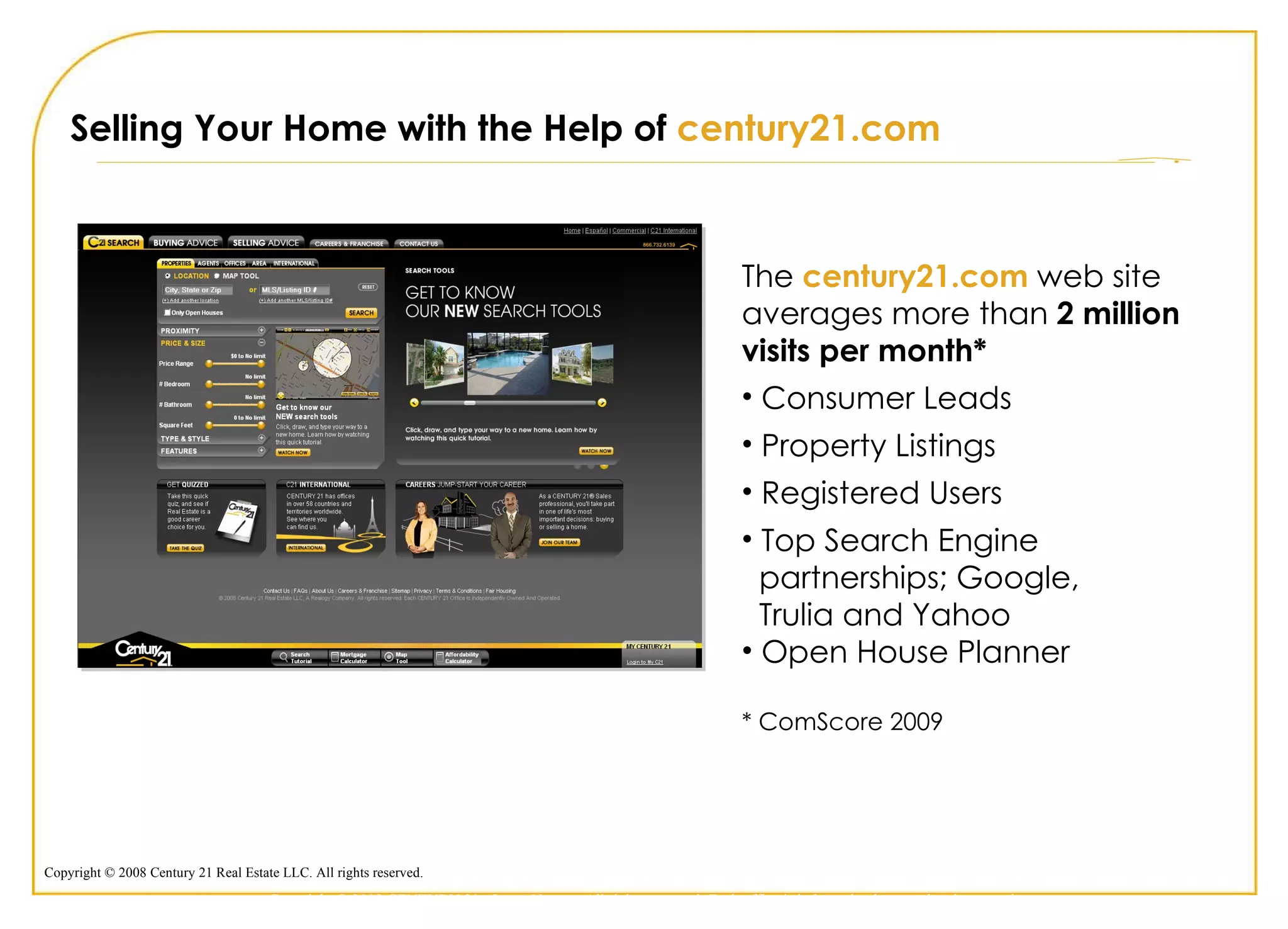 Selling Your Home with the Help of  century21.com The  century21.com  web site averages more than  2 million visits per month* Consumer Leads Property Listings Registered Users Top Search Engine  partnerships; Google,  Trulia and Yahoo Open House Planner * ComScore 2009 Copyright © 2009 CENTURY 21 <Insert Name>. All rights reserved. Each office is independently owned and operated. 