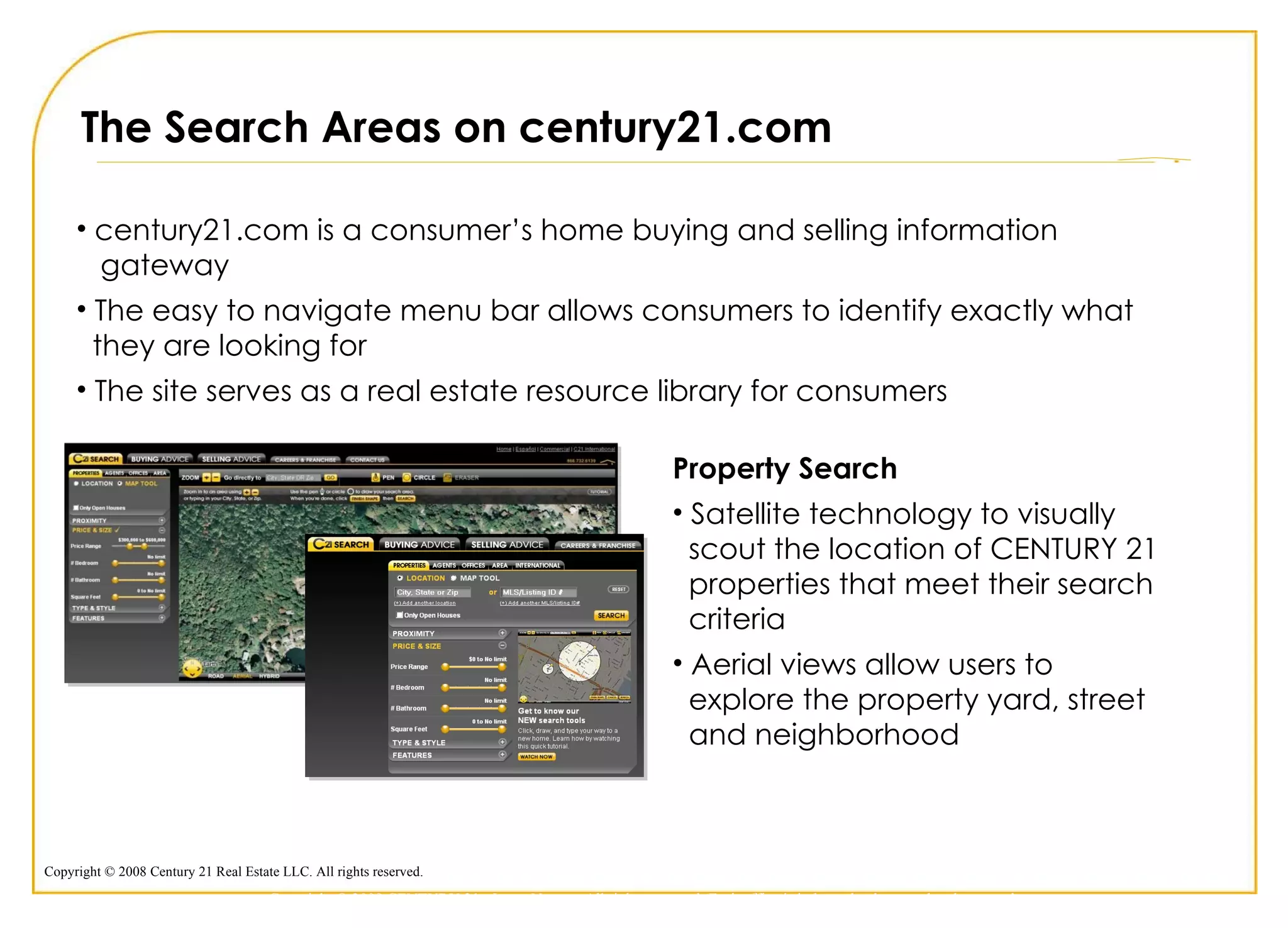 The Search Areas on century21.com century21.com is a consumer’s home buying and selling information    gateway The easy to navigate menu bar allows consumers to identify exactly what   they are looking for The site serves as a real estate resource library for consumers Property Search Satellite technology to visually    scout the location of CENTURY 21    properties that meet their search    criteria  Aerial views allow users to    explore the property yard, street    and neighborhood Copyright © 2009 CENTURY 21 <Insert Name>. All rights reserved. Each office is independently owned and operated. 