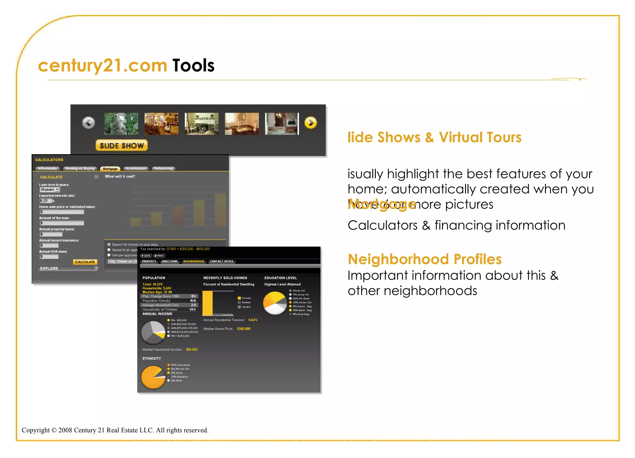 century21.com  Tools  Slide Shows & Virtual Tours  Visually highlight the best features of your home; automatically created when you have 6 or more pictures Neighborhood Profiles Important information about this & other neighborhoods Mortgage Calculators & financing information Copyright © 2009 CENTURY 21 <Insert Name>. All rights reserved. Each office is independently owned and operated. 