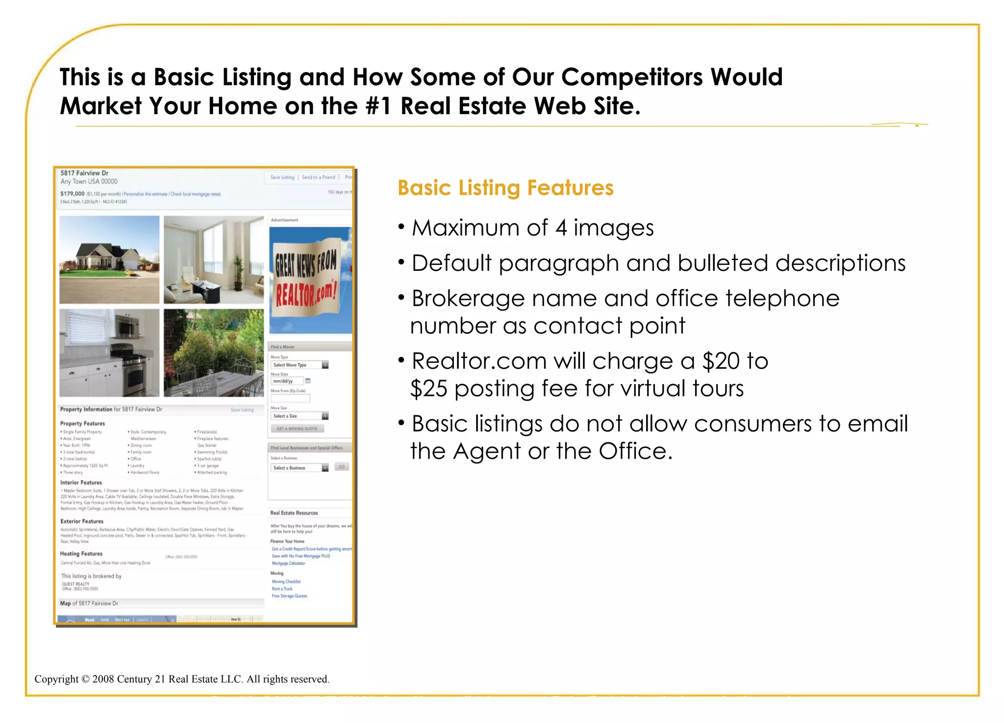 This is a Basic Listing and How Some of Our Competitors Would  Market Your Home on the #1 Real Estate Web Site. Basic Listing Features Maximum of 4 images Default paragraph and bulleted descriptions Brokerage name and office telephone    number as contact point Realtor.com will charge a $20 to    $25 posting fee for virtual tours Basic listings do not allow consumers to email    the Agent or the Office.  Copyright © 2009 CENTURY 21 <Insert Name>. All rights reserved. Each office is independently owned and operated. 