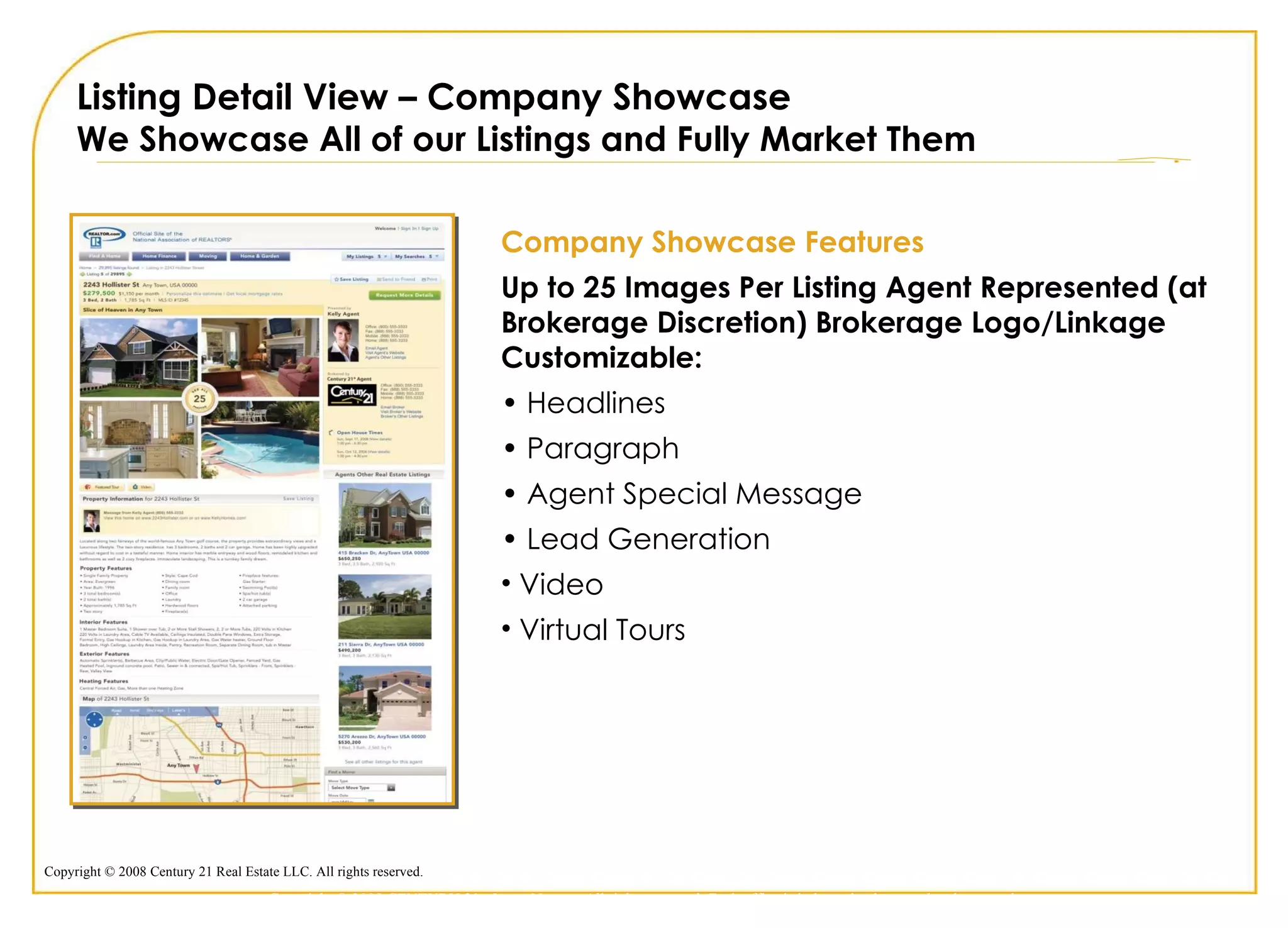 Listing Detail View – Company Showcase We Showcase All of our Listings and Fully Market Them Company Showcase Features Up to 25 Images Per Listing Agent Represented (at Brokerage Discretion) Brokerage Logo/Linkage Customizable: •  Headlines •  Paragraph •  Agent Special Message •  Lead Generation Video Virtual Tours Copyright © 2009 CENTURY 21 <Insert Name>. All rights reserved. Each office is independently owned and operated. 