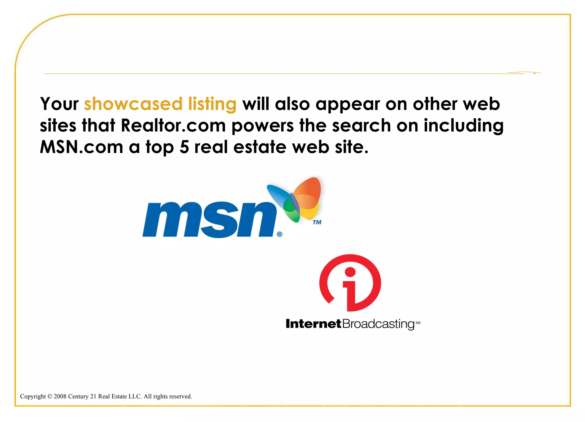 Your  showcased listing  will also appear on other web sites that Realtor.com powers the search on including MSN.com a top 5 real estate web site. Copyright © 2009 CENTURY 21 <Insert Name>. All rights reserved. Each office is independently owned and operated. 
