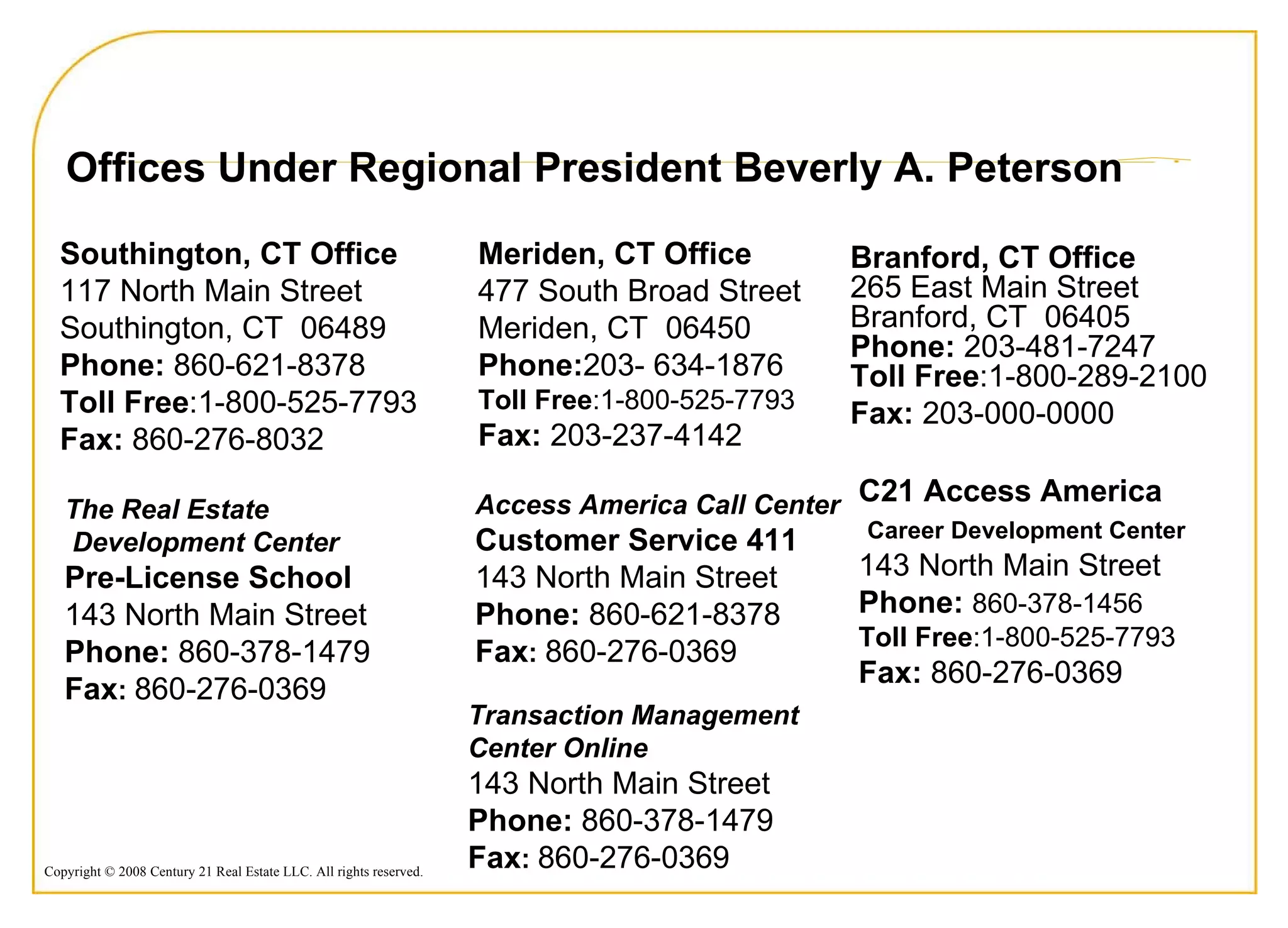 Meriden, CT Office  477 South Broad Street  Meriden, CT  06450  Phone: 203- 634-1876  Toll Free :1-800-525-7793 Fax:  203-237-4142  Southington, CT Office  117 North Main Street  Southington, CT  06489  Phone:  860-621-8378  Toll Free :1-800-525-7793 Fax:  860-276-8032  C21 Access America Career Development Center   143 North Main Street  Phone:   860-378-1456 Toll Free :1-800-525-7793 Fax:  860-276-0369  Offices Under Regional President Beverly A. Peterson The Real Estate Development Center Pre-License School 143 North Main Street  Phone:  860-378-1479 Fax :   860-276-0369 Access America Call Center Customer Service 411 143 North Main Street  Phone:  860-621-8378 Fax :   860-276-0369 Transaction Management Center Online 143 North Main Street  Phone:  860-378-1479 Fax :   860-276-0369 Branford, CT Office  265 East Main Street Branford, CT  06405 Phone:  203-481-7247 Toll Free :1-800-289-2100 Fax:  203-000-0000 