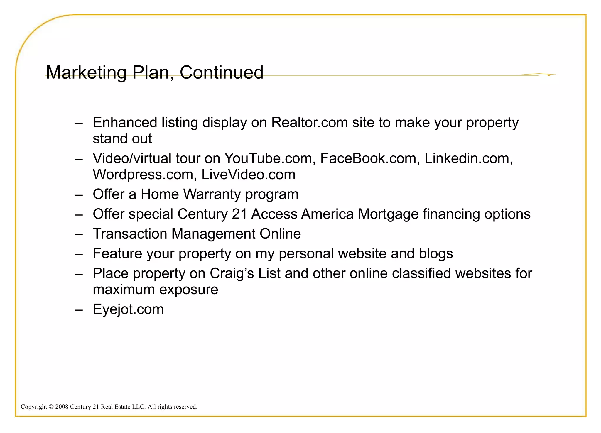 Marketing Plan, Continued Enhanced listing display on Realtor.com site to make your property stand out Video/virtual tour on YouTube.com, FaceBook.com, Linkedin.com, Wordpress.com, LiveVideo.com Offer a Home Warranty program Offer special Century 21 Access America Mortgage financing options Transaction Management Online Feature your property on my personal website and blogs Place property on Craig’s List and other online classified websites for maximum exposure Eyejot.com 