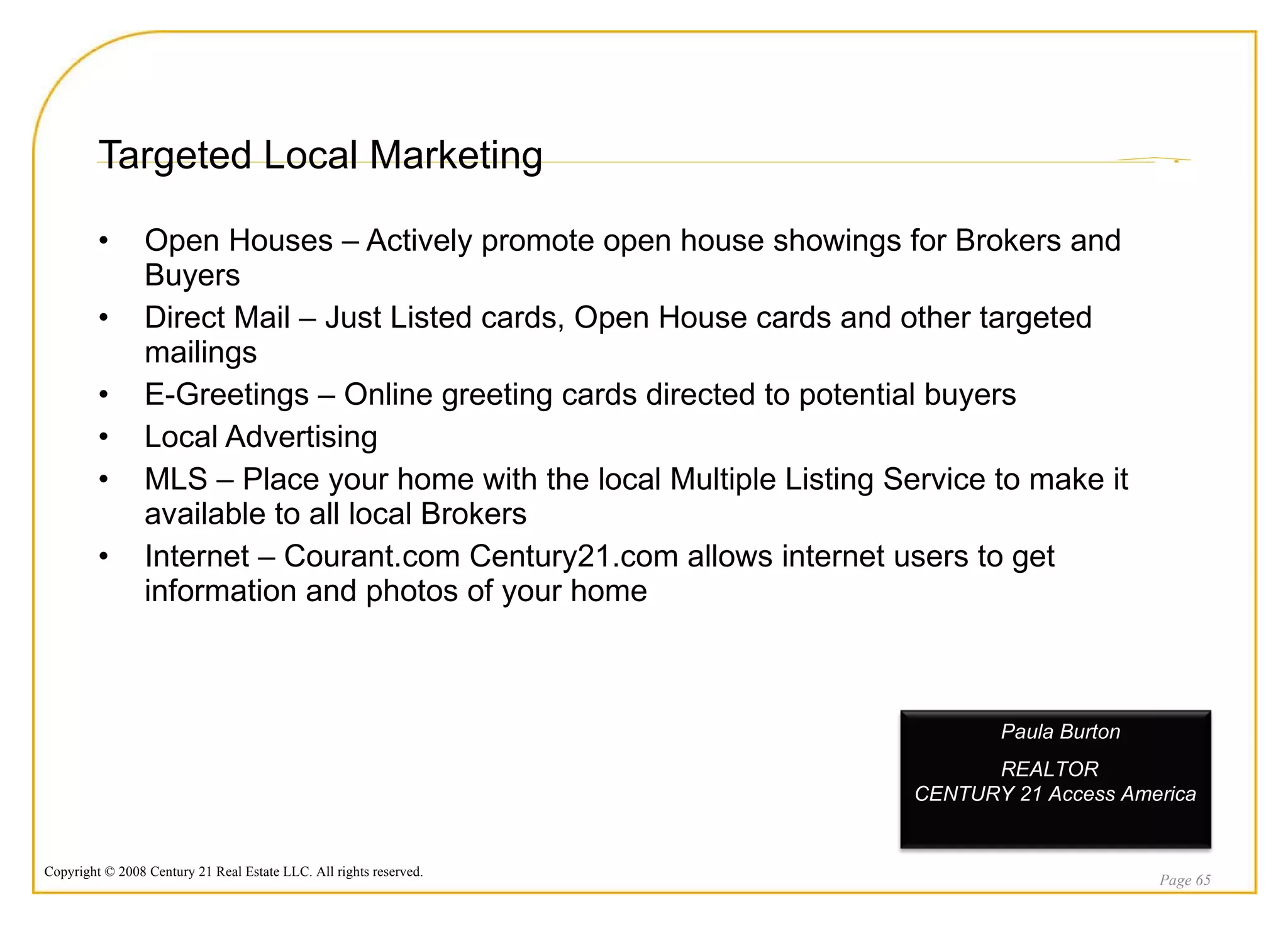 Targeted Local Marketing Open Houses – Actively promote open house showings for Brokers and Buyers Direct Mail – Just Listed cards, Open House cards and other targeted mailings E-Greetings – Online greeting cards directed to potential buyers Local Advertising  MLS – Place your home with the local Multiple Listing Service to make it available to all local Brokers Internet – Courant.com Century21.com allows internet users to get information and photos of your home Page  Paula Burton REALTOR  CENTURY 21 Access America 