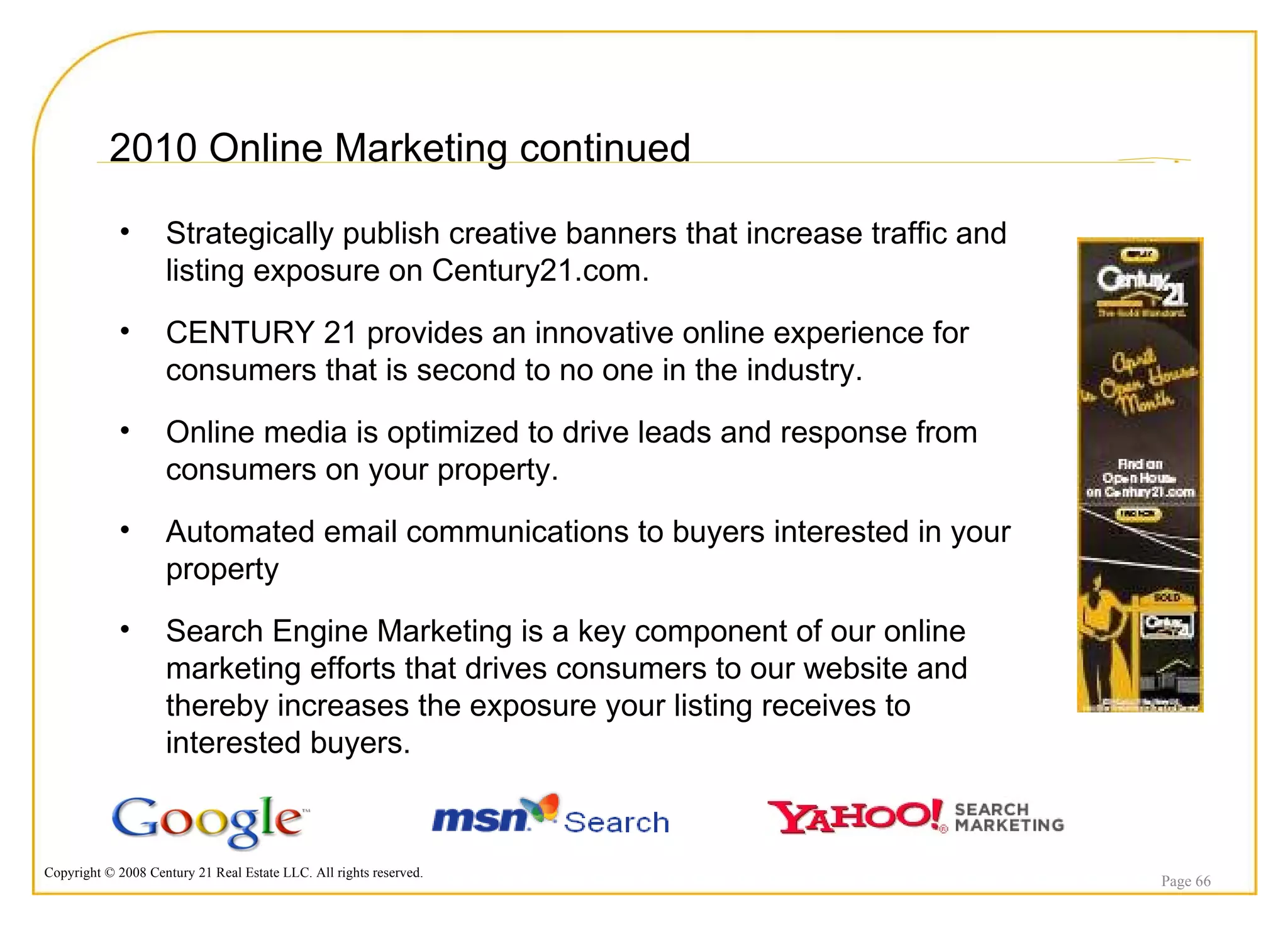 2010 Online Marketing continued Page  Strategically publish creative banners that increase traffic and listing exposure on Century21.com. CENTURY 21 provides an innovative online experience for consumers that is second to no one in the industry. Online media is optimized to drive leads and response from consumers on your property.  Automated email communications to buyers interested in your property Search Engine Marketing is a key component of our online marketing efforts that drives consumers to our website and thereby increases the exposure your listing receives to interested buyers. 