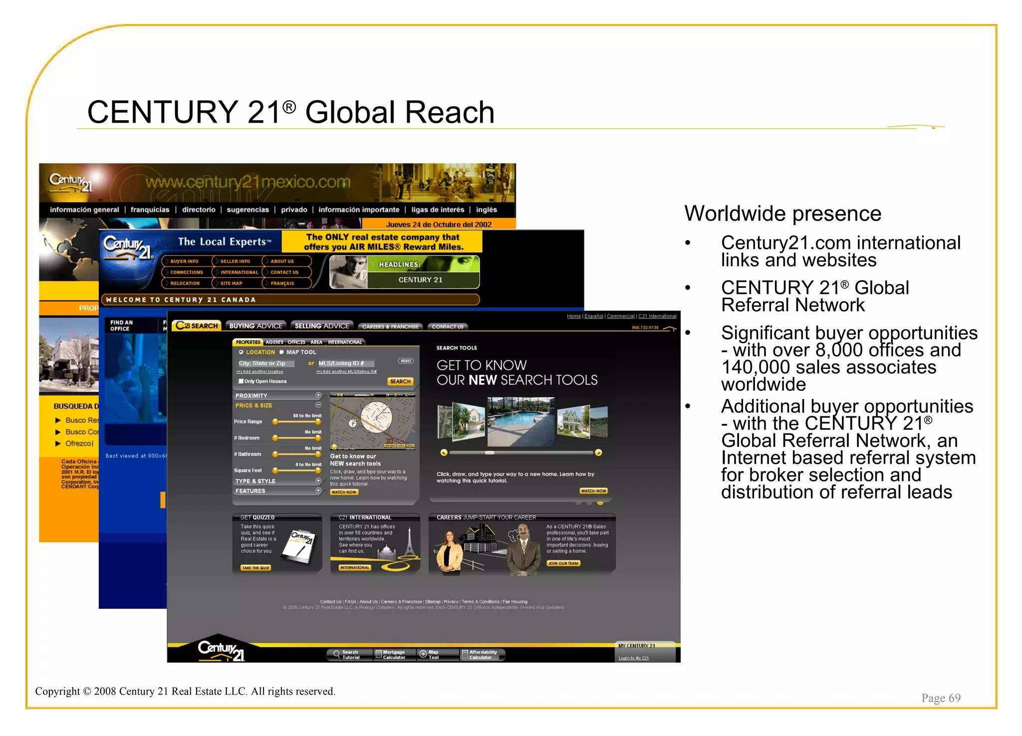 CENTURY 21 ®  Global Reach Worldwide presence Century21.com international links and websites CENTURY 21 ®  Global Referral Network Significant buyer opportunities - with over 8,000 offices and 140,000 sales associates worldwide Additional buyer opportunities - with the CENTURY 21 ®  Global Referral Network, an Internet based referral system for broker selection and distribution of referral leads Page  