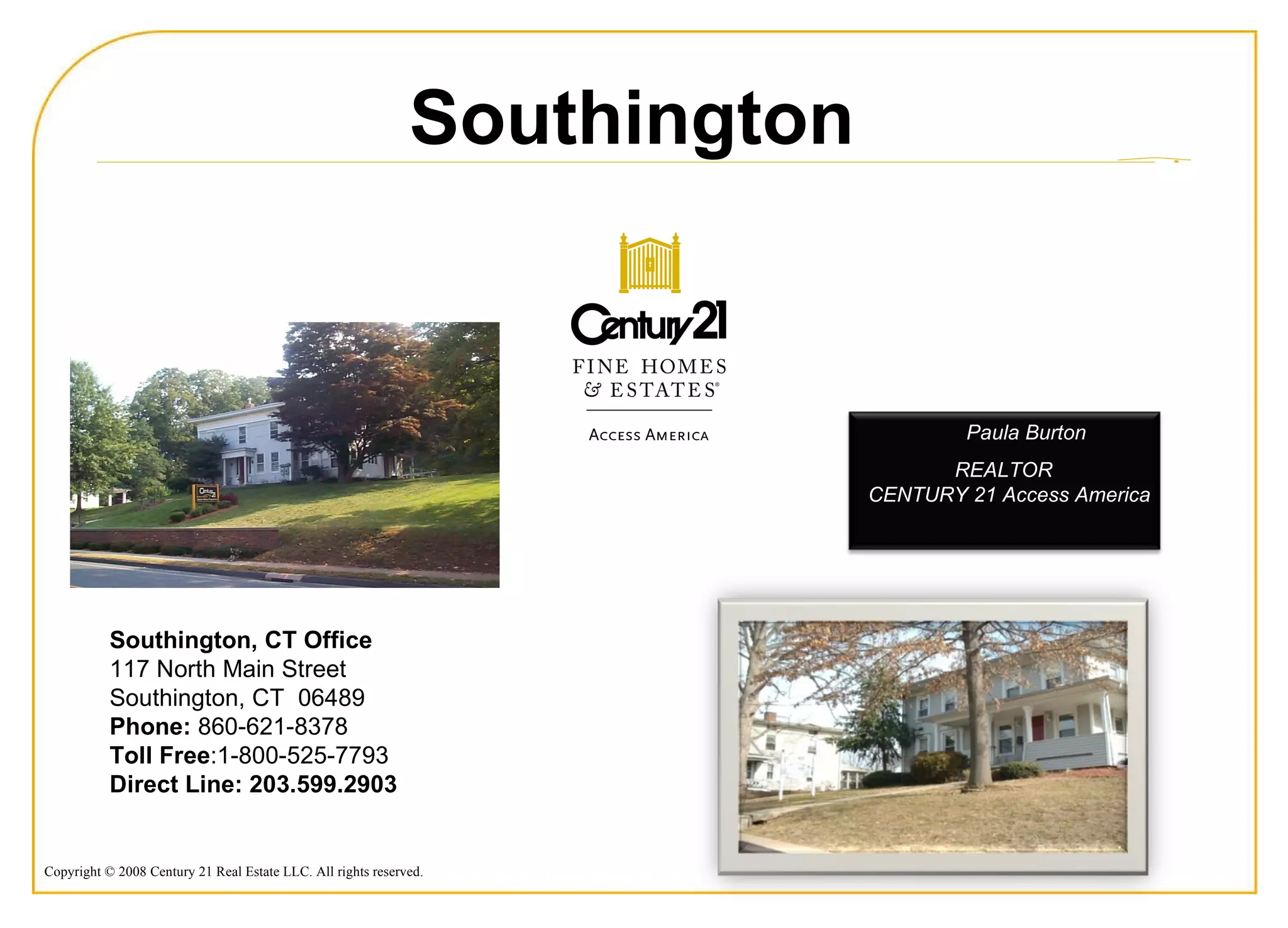 Southington, CT Office  117 North Main Street  Southington, CT  06489  Phone:  860-621-8378  Toll Free :1-800-525-7793 Direct Line: 203.599.2903   Southington Paula Burton  REALTOR  CENTURY 21 Access America 