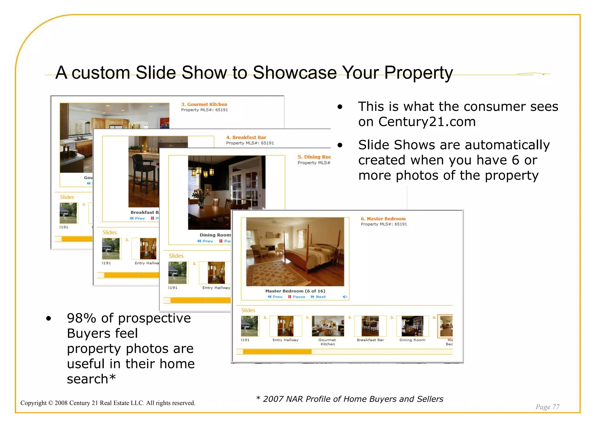 A custom Slide Show to Showcase Your Property Page  This is what the consumer sees on Century21.com Slide Shows are automatically created when you have 6 or more photos of the property 98% of prospective Buyers feel property photos are useful in their home search* * 2007 NAR Profile of Home Buyers and Sellers 
