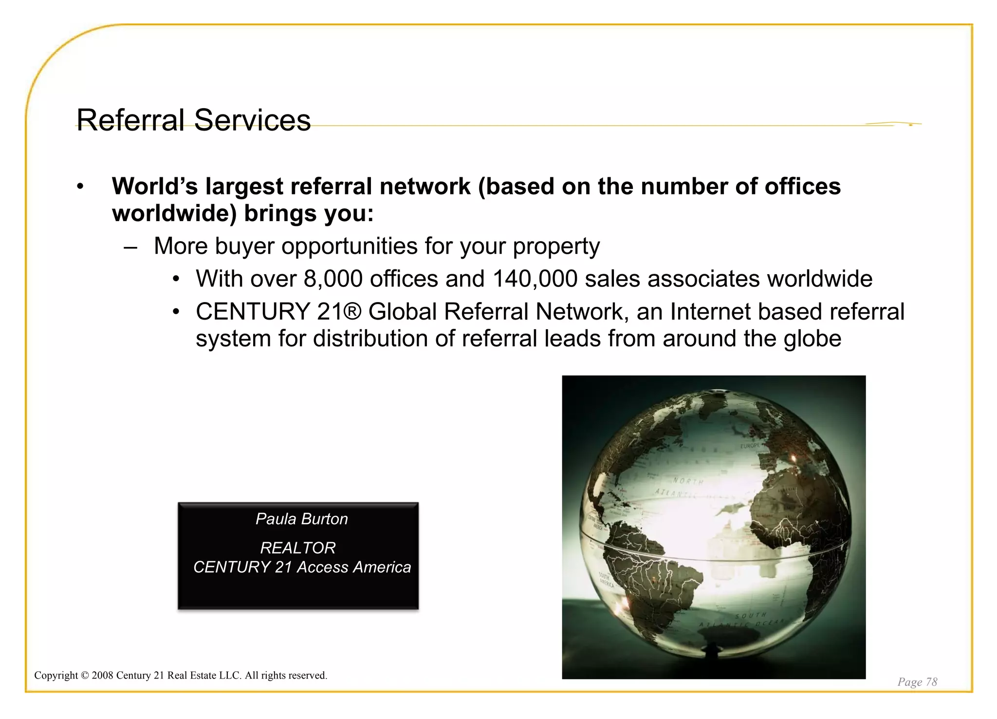 Referral Services World’s largest referral network (based on the number of offices worldwide) brings you: More buyer opportunities for your property  With over 8,000 offices and 140,000 sales associates worldwide CENTURY 21® Global Referral Network, an Internet based referral system for distribution of referral leads from around the globe Page  Paula Burton  REALTOR  CENTURY 21 Access America 
