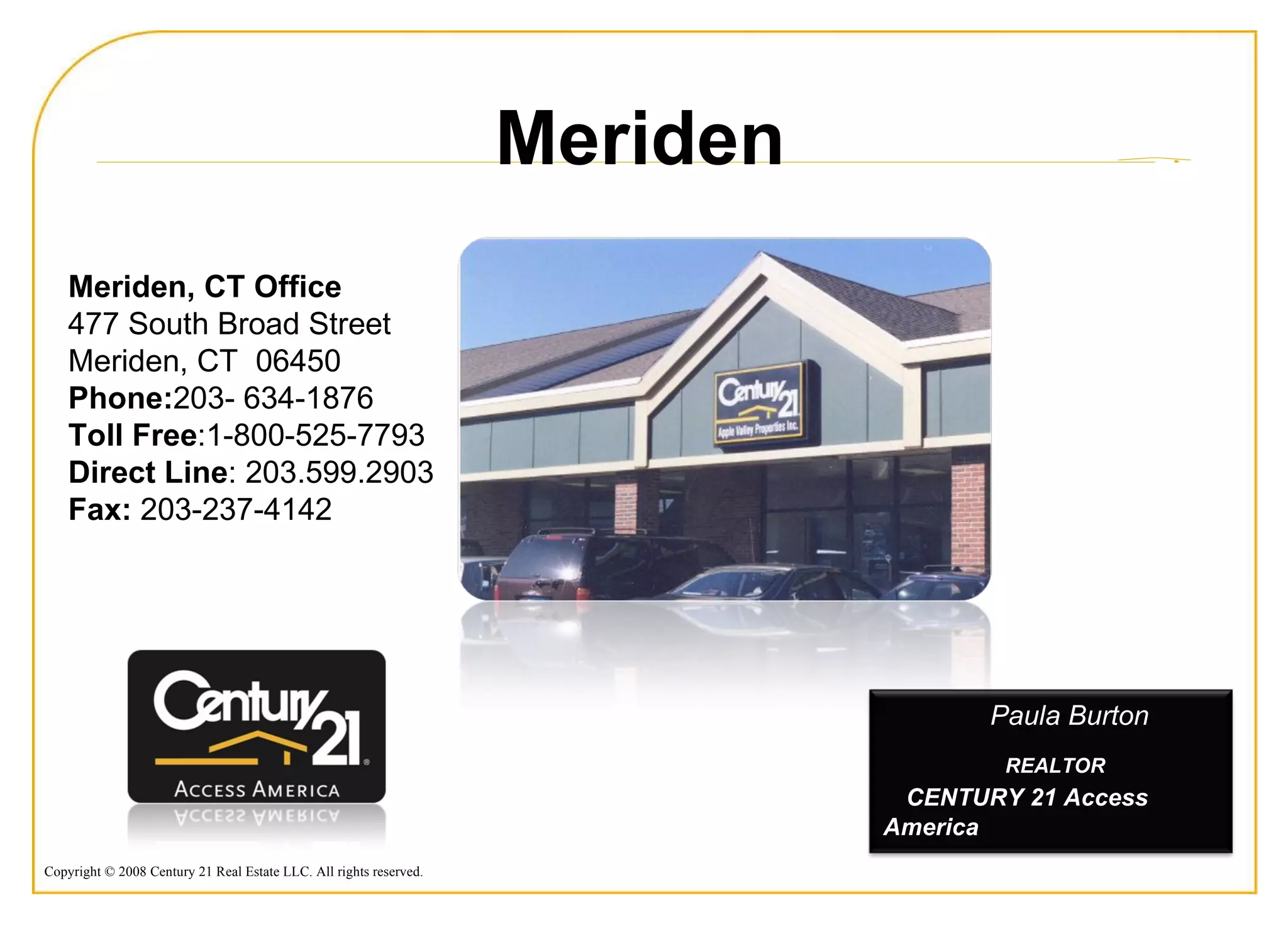 Meriden, CT Office  477 South Broad Street  Meriden, CT  06450  Phone: 203- 634-1876  Toll Free :1-800-525-7793 Direct Line : 203.599.2903 Fax:  203-237-4142  Meriden Paula Burton REALTOR  CENTURY 21 Access America 