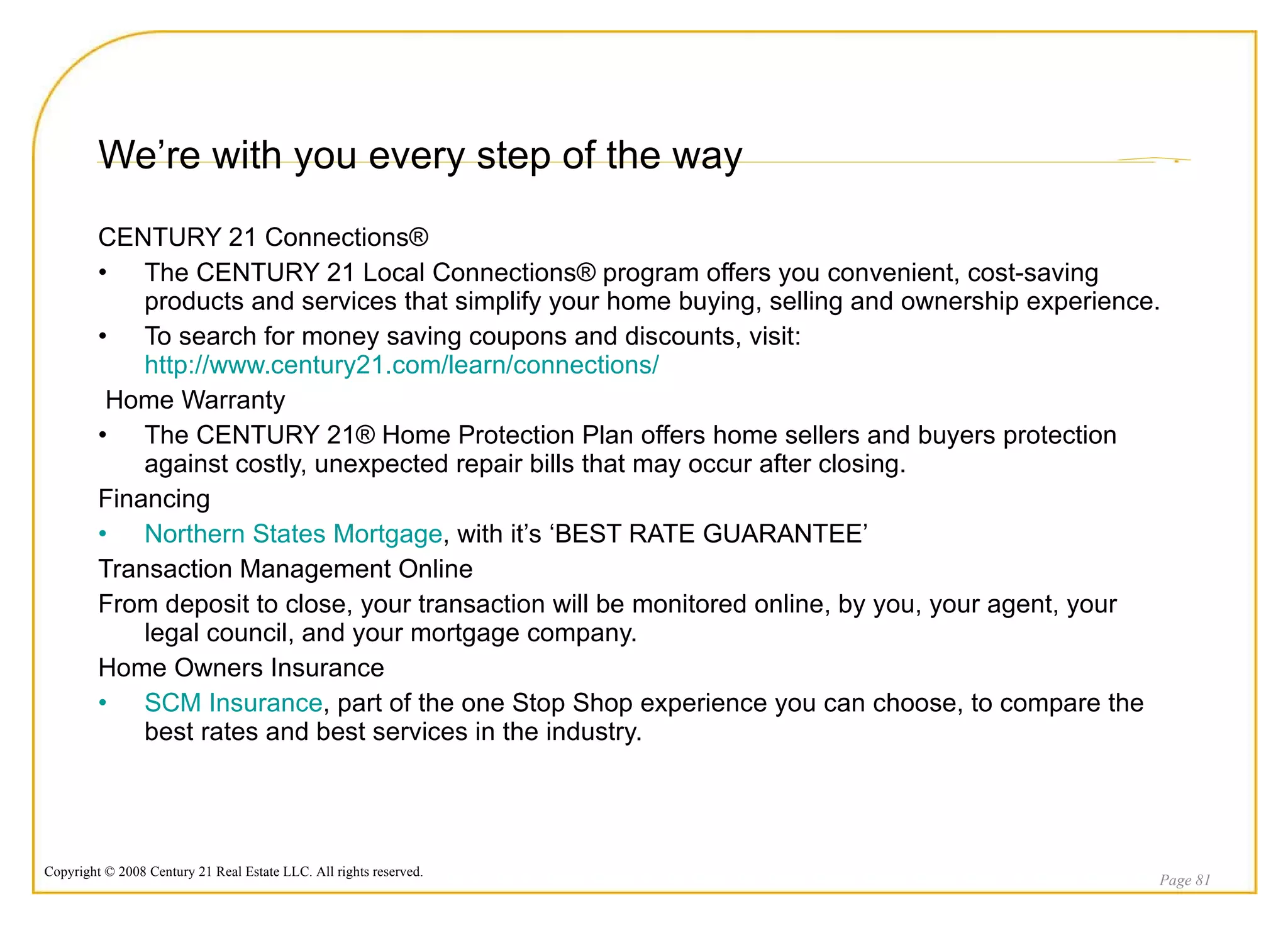 We’re with you every step of the way CENTURY 21 Connections® The CENTURY 21 Local Connections® program offers you convenient, cost-saving products and services that simplify your home buying, selling and ownership experience. To search for money saving coupons and discounts, visit:  http://www.century21.com/learn/connections/ Home Warranty The CENTURY 21® Home Protection Plan offers home sellers and buyers protection against costly, unexpected repair bills that may occur after closing.  Financing Northern States Mortgage , with it’s ‘BEST RATE GUARANTEE’  Transaction Management Online From deposit to close, your transaction will be monitored online, by you, your agent, your legal council, and your mortgage company. Home Owners Insurance SCM Insurance , part of the one Stop Shop experience you can choose, to compare the best rates and best services in the industry. Page  