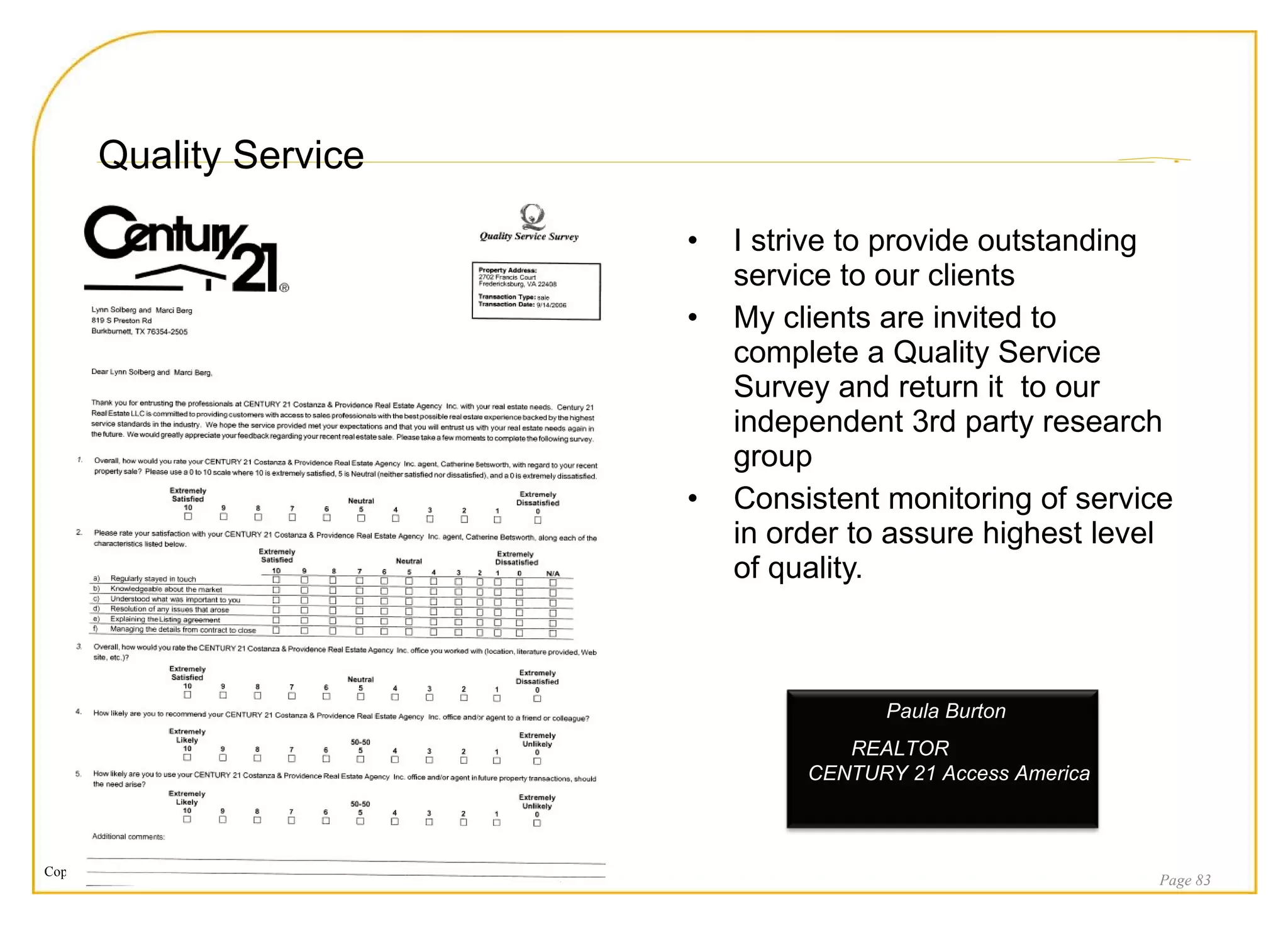 Quality Service I strive to provide outstanding service to our clients My clients are invited to complete a Quality Service Survey and return it  to our independent 3rd party research group Consistent monitoring of service in order to assure highest level of quality. Page  Paula Burton  REALTOR  CENTURY 21 Access America 