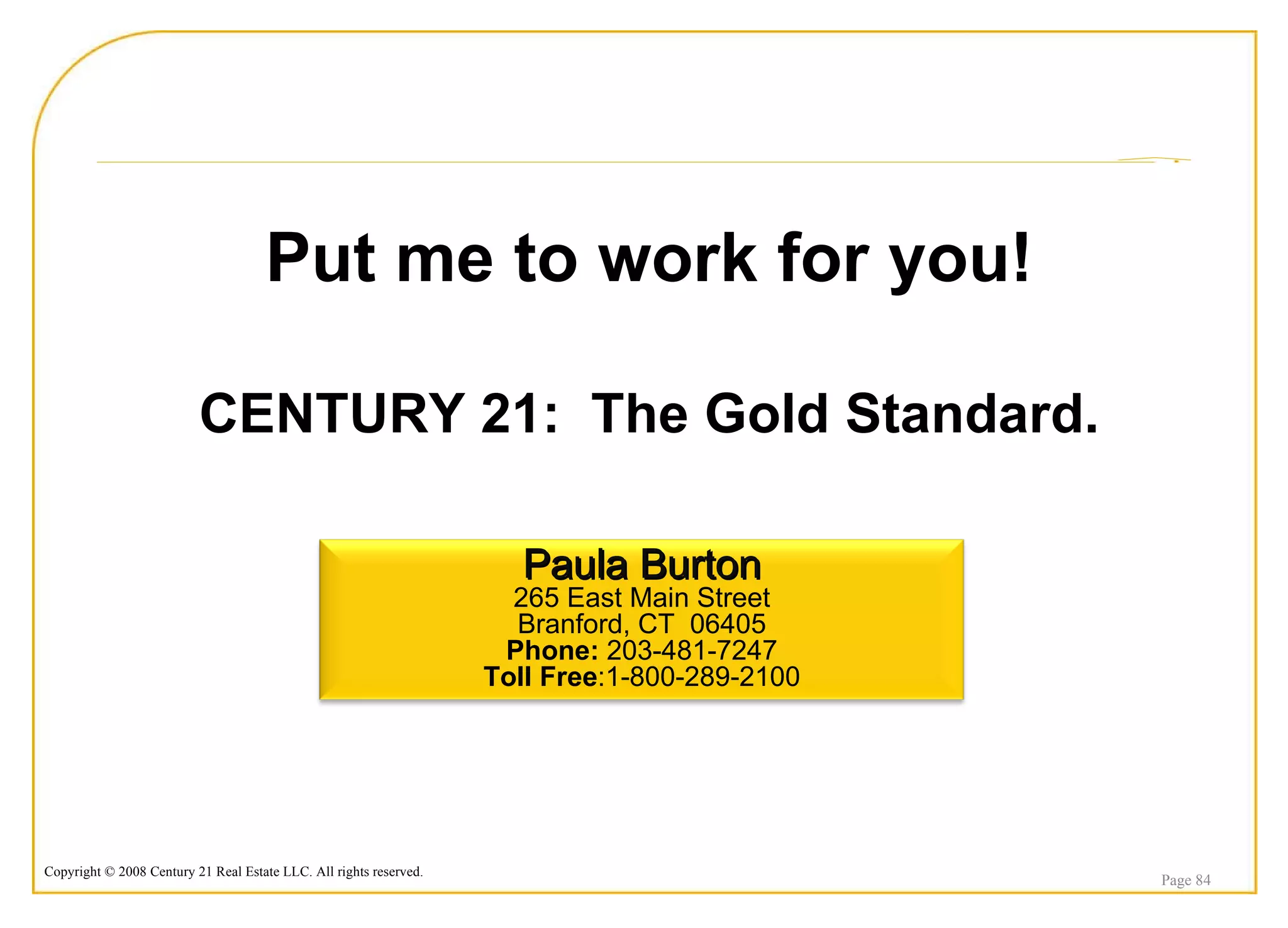 Put me to work for you! CENTURY 21:  The Gold Standard. Page  Paula Burton 265 East Main Street Branford, CT  06405 Phone:  203-481-7247 Toll Free :1-800-289-2100 
