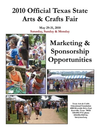 2010 Official Texas State
   Arts & Crafts Fair
           May 29-31, 2010
     Saturday, Sunday & Monday


                Marketing &
                Sponsorship
                Opportunities




                                   Texas Arts & Crafts
                                  Educational Foundation
                                 4000 Riverside Drive East
                                  Kerrville, Texas 78028
                                    830-896-5711 phone
                                     830-896-5569 fax
                                      fair@tacef.org
 