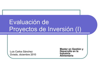 Evaluación de  Proyectos de Inversión (I) Master en Gestión y Desarrollo en la Industria Alimentaria Luis Carlos Sánchez Oviedo, diciembre 2010 