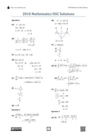 http://www.maths.net.au/                                                            2010 Mathematics HSC Solutions



                   2010 Mathematics HSC Solutions 
 Question 1                                           (b)        x 2  x  12  0
 (a)                                                        ( x  4)( x  3)  0
        x2  4x  0
                                                                       y
       x( x  4)  0
       x  0 or x  4  0
                                                             –3                4
                     x4                                                            x


 (b)      1    52   52
                                                          3  x  4
         52   52   54
                            2 5                     (c) y  ln  3x 
                                                            dy 3
       a  2       and b  1                                 
                                                            dx 3x
 (c) ( x  1) 2  ( y  2) 2  25                               1
                                                              
                                                                x
 (d) 2 x  3  9                                                                1
                                                            at x  2, m 
                                                                                2
       2x  3  9     or    (2 x  3)  9
                                                                               2 3
                                                      (d) (i)  5 x  1 dx        5  5 x  1 2 dx
                                                                                                   1

           2x  6               2 x  3  9                  
                                                                            3 5 2
              x3                   2 x  12                                 2
                                                                                  5 x  1  c
                                                                                           3
                                                                           
                                      x  6                                 15

       d 2                                                           x        1      2x
 (e)      x tan x  tan x (2 x)  x 2 (sec 2 x)             (ii) 
                                                                         dx            dx
       dx                                                         4 x 2
                                                                              2  4  x2
                   x(2 tan x  x sec2 x)                                     1
                                                                              ln  4  x 2   c
                                                                              2
             a
 (f) s 
                                                      (e)    6
            1 r
             1
                                                              x  k  dx  30
                                                             0
                                                              x2     
                                                                           6
            1 1
               3
                                                               2  kx   30
              3                                                       0
          
              2                                                    62
                                                                       6k  30
                                                                   2
 (g) x  8                                                              6k  12
 Question 2                                                              k 2
                                                      Question 3
       d cos x x( sin x)  cos x(1)
 (a)                                                              2  12 4  6 
       dx x                x2                         (a) (i) M          ,       
                 x sin x  cos x                                  2         2 
                                                                 5, 1
                        x2


                                                  1
 