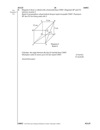 SULIT                                        10                                    1449/2
   For     6   Diagram 6 shows a cuboid with a horizontal base CDEF. Diagonals BF and CG
Examiner’s     intersect at point J.
   Use         Rajah 6 menunjukkan sebuah kuboid dengan tapak mengufuk CDEF. Pepenjuru
               BF dan CG bersilang pada titik J.

                                               A         8 cm          B

                                 12 cm
                                                                       5 cm
                                H                           G
                                                                 J
                                               D                       C




                                 E                      F        Diagram 6
                                                                  Rajah 6


              Calculate the angle between the line EJ and the base CDEF.
              Hitungkan sudut di antara garis EJ dan tapak CDEF.                      [3 marks]
                                                                                     [3 markah]
              Answer/Jawapan:




         1449/2   © 2010 Hak Cipta Bahagian Pendidikan & Latihan ( Menengah ) MARA                SULIT
 