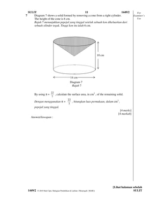 SULIT                                            11                          1449/2                      For
7       Diagram 7 shows a solid formed by removing a cone from a right cylinder.                          Examiner’s
        The height of the cone is 6 cm.                                                                      Use
        Rajah 7 menunjukkan pepejal yang tinggal setelah sebuah kon dikeluarkan dari
        sebuah silinder tegak. Tinggi kon itu ialah 6 cm.




                                                                                10 cm




                                                 14 cm
                                                 Diagram 7
                                                  Rajah 7

                            22
         By using π =          , calculate the surface area, in cm2 , of the remaining solid.
                            7
                                              22
         Dengan menggunakan π =                  , hitungkan luas permukaan, dalam cm2 ,
                                              7
         pepejal yang tinggal.
                                                                                              [4 marks]
                                                                                            [4 markah]
      Answer/Jawapan :




                                                                                        [Lihat halaman sebelah
    1449/2   © 2010 Hak Cipta Bahagian Pendidikan & Latihan ( Menengah ) MARA                          SULIT
 