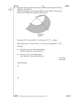 SULIT                                        12                                                          1449/2
   For     8   Diagram 8 shows quadrant OPQ and sector ORST, both centred at O. OTQ is a
Examiner’s     semicircle with centre S.
   Use         Rajah 8 menunjukkan sukuan bulatan OPQ dan sektor ORST, masing-masing
               berpusat di O. OTQ ialah semibulatan berpusat di S.
                                                                            T
                                                       O


                                                                      S
                                           R


                                 P
                                                                                     Q

                                                             Diagram 8
                                                             Rajah 8

                                                                                         22
              Given that OP = 14 cm and OR = 7 cm. By using π =                             , calculate
                                                                                         7
                                                                                                           22
              Diberi bahawa OP = 14 cm dan OR = 7 cm. Dengan menggunakan π =                                  ,
                                                                                                           7
              hitungkan

              (a)    the perimeter, in cm, of the whole diagram,
                     perimeter, dalam cm, seluruh rajah itu,

              (b)    the area, in cm2, of the shaded region.
                     luas, dalam cm2, kawasan yang berlorek.
                                                                                                            [6 marks]
                                                                                                          [6 markah]

              Answer/Jawapan:

              (a)




              (b)




         1449/2   © 2010 Hak Cipta Bahagian Pendidikan & Latihan ( Menengah ) MARA                                      SULIT
 