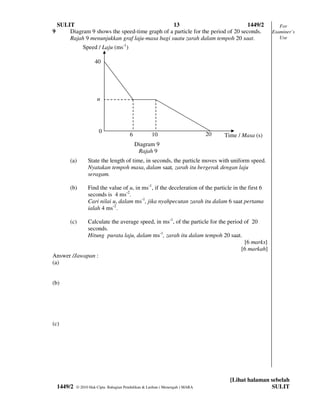 SULIT                                        13                                1449/2                 For
9       Diagram 9 shows the speed-time graph of a particle for the period of 20 seconds.               Examiner’s
        Rajah 9 menunjukkan graf laju-masa bagi suatu zarah dalam tempoh 20 saat.                         Use

                Speed / Laju (ms-1)

                       40




                        u




                         0                                                      20
                                          6           10                             Time / Masa (s)
                                              Diagram 9
                                               Rajah 9
         (a)       State the length of time, in seconds, the particle moves with uniform speed.
                   Nyatakan tempoh masa, dalam saat, zarah itu bergerak dengan laju
                   seragam.

         (b)       Find the value of u, in ms-1, if the deceleration of the particle in the first 6
                   seconds is 4 ms-2.
                   Cari nilai u, dalam ms-1, jika nyahpecutan zarah itu dalam 6 saat pertama
                   ialah 4 ms-2.

         (c)Calculate the average speed, in ms-1, of the particle for the period of 20
            seconds.
            Hitung purata laju, dalam ms-1, zarah itu dalam tempoh 20 saat.
                                                                                 [6 marks]
                                                                                [6 markah]
Answer /Jawapan :
(a)


(b)




(c)




                                                                                       [Lihat halaman sebelah
    1449/2   © 2010 Hak Cipta Bahagian Pendidikan & Latihan ( Menengah ) MARA                         SULIT
 