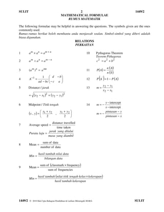 SULIT                                            2                                             1449/2
                                        MATHEMATICAL FORMULAE
                                           RUMUS MATEMATIK

The following formulae may be helpful in answering the questions. The symbols given are the ones
commonly used.
Rumus-rumus berikut boleh membantu anda menjawab soalan. Simbol-simbol yang diberi adalah
biasa digunakan.
                                         RELATIONS
                                         PERKAITAN

1        am × an = am + n                                        10       Pythagoras Theorem
                                                                          Teorem Pithagoras
2        am ÷ an = am − n                                                 c2 = a2 + b2

                                                                                     n ( A)
3        (a m ) n = a mn                                         11       P ( A) =
                                                                                     n (S )
                           d − b
4        A−1 =
                     1
                                 
                  ad − bc  − c a 
                                                                 12         ( )
                                                                          P A ' = 1 − P ( A)
                                 
                                                                            y − y1
5        Distance / jarak                                        13       m= 2
                                                                            x 2 − x1
         =   (x2 − x1 )2 + ( y 2 − y1 )2
                                                                              y − intercept
6        Midpoint / Titik tengah                                 14       m=−
                                                                              x − intercept
         (x , y ) = 
                    
                     x1 + x 2
                                  ,
                                       y1 + y 2 
                                                                         m=−
                                                                              pintasan − y
                       2                 2                                  pintasan − x

                         distance travelled
7        Average speed =
                             time taken
                       jarak yang dilalui
         Purata laju =
                       masa yang diambil

                     sum of data
8        Mean =
                    number of data

                  hasil tambah nilai data
         Min =
                       bilangan data

                   sum of (classmark × frequency )
9        Mean =
                        sum of frequencies

                 hasil tambah (nilai titik tengah kelas × kekerapan )
         Min =
                             hasil tambah kekerapan




1449/2    2010 Hak Cipta Bahagian Pendidikan & Latihan (Menengah) MARA                        SULIT
 
