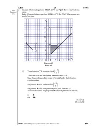 SULIT                                     20                                                    1449/2
   For     13 Diagram 13 shows trapeziums ABCD, AEFG and PQRS drawn on a Cartesian
Examiner’s     plane.
   Use         Rajah 13 menunjukkan trapezium ABCD, AEFG dan PQRS dilukis pada satu
               satah Cartesian.

                                                       y



                                                     14       G                               F

                                                     12
                                                                                              E
                                                     10

                                                      8
                     P                 S
                                                              D              C
                                                      6
                                                                             B
                                      R               4
                                Q
                                                      2       A


                         -8     -6        -4    -2     0       2        4        6   8   10   x

                                                     Diagram 13
                                                      Rajah 13

                                                               − 4
              (a)        Transformation T is a translation of   .
                                                               3 
                                                               
                         Transformation R is a reflection about the line x = –1.
                         State the coordinates of the image of point D under the following
                         transformations:
                                                             − 4
                         Penjelmaan T ialah satu translasi   .
                                                             3 
                                                             
                         Penjelmaan R ialah satu pantulan pada garis lurus x = –1.
                         Nyatakan koordinat imej bagi titik D di bawah penjelmaan berikut :

                         (i)      T
                         (ii)     TR
                                                                                                   [3 marks]
                                                                                                  [3 markah]




         1449/2   © 2010 Hak Cipta Bahagian Pendidikan & Latihan ( Menengah ) MARA                             SULIT
 