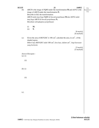 SULIT                                                  21                     1449/2             For
    (b)          ABCD is the image of PQRS under the transformation M and AEFG is the         Examiner’s
                 image of ABCD under the transformation N.                                       Use
                 Describe in full, the transformation:
                 ABCD ialah imej bagi PQRS di bawah penjelmaan M dan AEFG ialah
                 imej bagi ABCD di bawah penjelmaan N.
                 Huraikan selengkapnya penjelmaan:

                 (i)     M,
                 (ii)    N.
                                                                                  [6 marks]
                                                                                [6 markah]

    (c)          Given the area of BEFGDC is 180 cm2, calculate the area, in cm2 , of the
                 shaded region.
                 Diberi luas BEFGDC ialah 180 cm2, kira luas, dalam cm2 , bagi kawasan
                 yang berlorek.
                                                                                  [3 marks]
                                                                                [3 markah]

    Answer/Jawapan :
    (a) (i)

          (ii)



    (b) (i)



          (ii)




    (c)




                                                                            [Lihat halaman sebelah
1449/2   © 2010 Hak Cipta Bahagian Pendidikan & Latihan ( Menengah ) MARA                  SULIT
 
