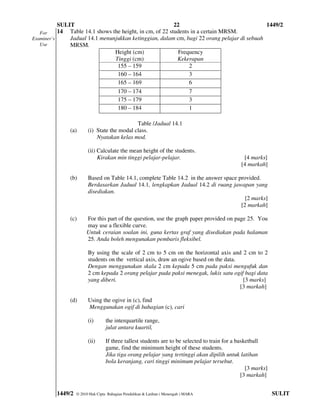 SULIT                                          22                                 1449/2
   For     14 Table 14.1 shows the height, in cm, of 22 students in a certain MRSM.
Examiner’s     Jadual 14.1 menunjukkan ketinggian, dalam cm, bagi 22 orang pelajar di sebuah
   Use         MRSM.
                                Height (cm)                 Frequency
                                Tinggi (cm)                Kekerapan
                                 155 – 159                      2
                                 160 – 164                      3
                                 165 – 169                      6
                                 170 – 174                      7
                                 175 – 179                      3
                                 180 – 184                      1

                                             Table /Jadual 14.1
               (a)      (i) State the modal class.
                            Nyatakan kelas mod.

                        (ii) Calculate the mean height of the students.
                             Kirakan min tinggi pelajar-pelajar.                                [4 marks]
                                                                                               [4 markah]

               (b)      Based on Table 14.1, complete Table 14.2 in the answer space provided.
                        Berdasarkan Jadual 14.1, lengkapkan Jadual 14.2 di ruang jawapan yang
                        disediakan.
                                                                                        [2 marks]
                                                                                      [2 markah]

               (c)     For this part of the question, use the graph paper provided on page 25. You
                       may use a flexible curve.
                       Untuk ceraian soalan ini, guna kertas graf yang disediakan pada halaman
                       25. Anda boleh mengunakan pembaris fleksibel.

                        By using the scale of 2 cm to 5 cm on the horizontal axis and 2 cm to 2
                        students on the vertical axis, draw an ogive based on the data.
                        Dengan menggunakan skala 2 cm kepada 5 cm pada paksi mengufuk dan
                        2 cm kepada 2 orang pelajar pada paksi menegak, lukis satu ogif bagi data
                        yang diberi.                                                     [3 marks]
                                                                                        [3 markah]

               (d)      Using the ogive in (c), find
                        Menggunakan ogif di bahagian (c), cari

                        (i)       the interquartile range,
                                  julat antara kuartil,

                        (ii)      If three tallest students are to be selected to train for a basketball
                                  game, find the minimum height of these students.
                                  Jika tiga orang pelajar yang tertinggi akan dipilih untuk latihan
                                  bola keranjang, cari tinggi minimum pelajar tersebut.
                                                                                                  [3 marks]
                                                                                                [3 markah]


         1449/2   © 2010 Hak Cipta Bahagian Pendidikan & Latihan ( Menengah ) MARA                            SULIT
 
