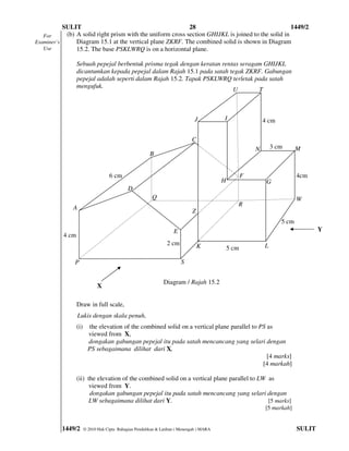 SULIT                                            28                                      1449/2
   For      (b) A solid right prism with the uniform cross section GHIJKL is joined to the solid in
Examiner’s      Diagram 15.1 at the vertical plane ZKRF. The combined solid is shown in Diagram
   Use          15.2. The base PSKLWRQ is on a horizontal plane.

                  Sebuah pepejal berbentuk prisma tegak dengan keratan rentas seragam GHIJKL
                  dicantumkan kepada pepejal dalam Rajah 15.1 pada satah tegak ZKRF. Gabungan
                  pepejal adalah seperti dalam Rajah 15.2. Tapak PSKLWRQ terletak pada satah
                  mengufuk.
                                                                           U        T



                                                                                J          I                  4 cm

                                                                              C
                                                                                                          N       3 cm      M
                                                         B


                                     6 cm                                                             F                     4cm
                                                                                           H                   G
                                                                                                               G
                                              D
                                                          Q                                                                 W
                                                                                                  R
              A
                                                                              Z
                                                                                                                     5 cm
                                                                     E                                                              Y
           4 cm
                                                                  2 cm            K                           L
                                                                                                              Y
                                                                                               5 cm

               P                                                         S


                                                                Diagram / Rajah 15.2
                               X

                  Draw in full scale,
                  Lukis dengan skala penuh,
                  (i)     the elevation of the combined solid on a vertical plane parallel to PS as
                          viewed from X,
                          dongakan gabungan pepejal itu pada satah mencancang yang selari dengan
                          PS sebagaimana dilihat dari X,
                                                                                                 [4 marks]
                                                                                               [4 markah]

                  (ii) the elevation of the combined solid on a vertical plane parallel to LW as
                        viewed from Y.
                        dongakan gabungan pepejal itu pada satah mencancang yang selari dengan
                        LW sebagaimana dilihat dari Y.                                        [5 marks]
                                                                                                              [5 markah]


          1449/2        © 2010 Hak Cipta Bahagian Pendidikan & Latihan ( Menengah ) MARA                                    SULIT
 